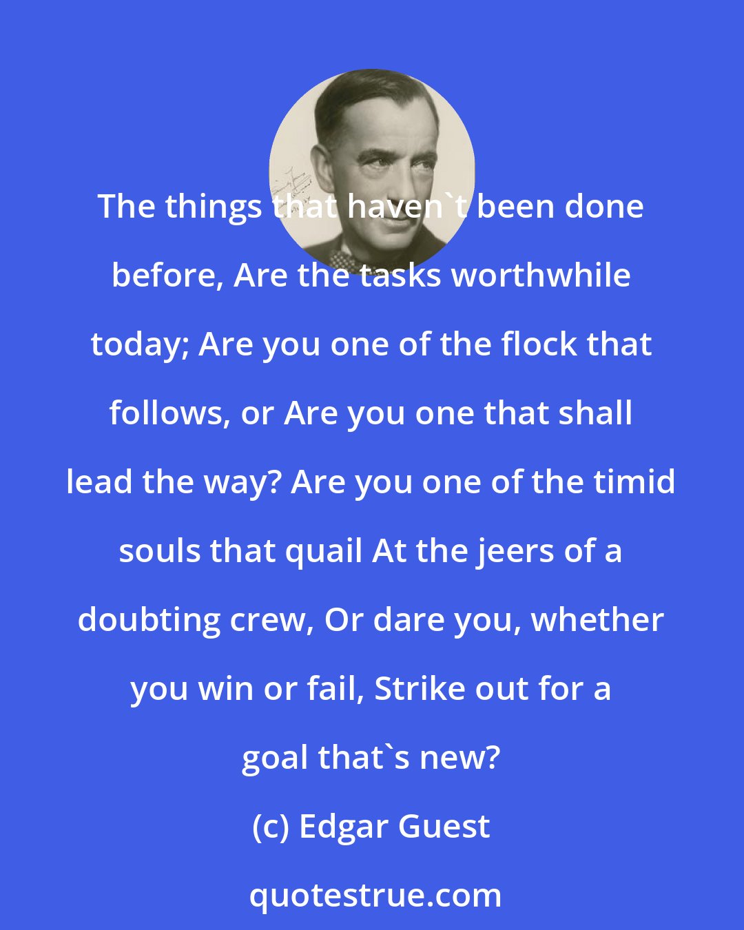 Edgar Guest: The things that haven't been done before, Are the tasks worthwhile today; Are you one of the flock that follows, or Are you one that shall lead the way? Are you one of the timid souls that quail At the jeers of a doubting crew, Or dare you, whether you win or fail, Strike out for a goal that's new?