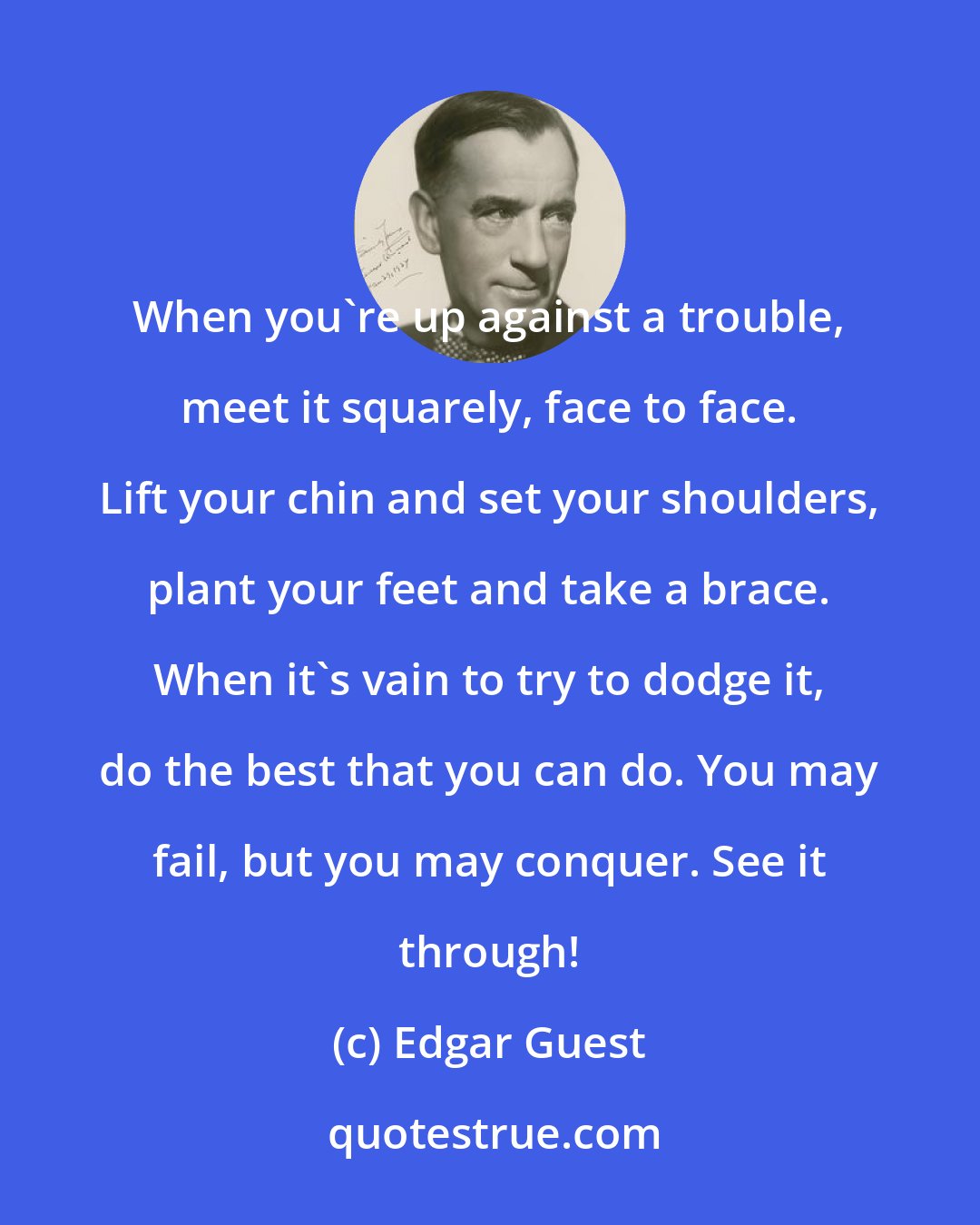 Edgar Guest: When you're up against a trouble, meet it squarely, face to face. Lift your chin and set your shoulders, plant your feet and take a brace. When it's vain to try to dodge it, do the best that you can do. You may fail, but you may conquer. See it through!