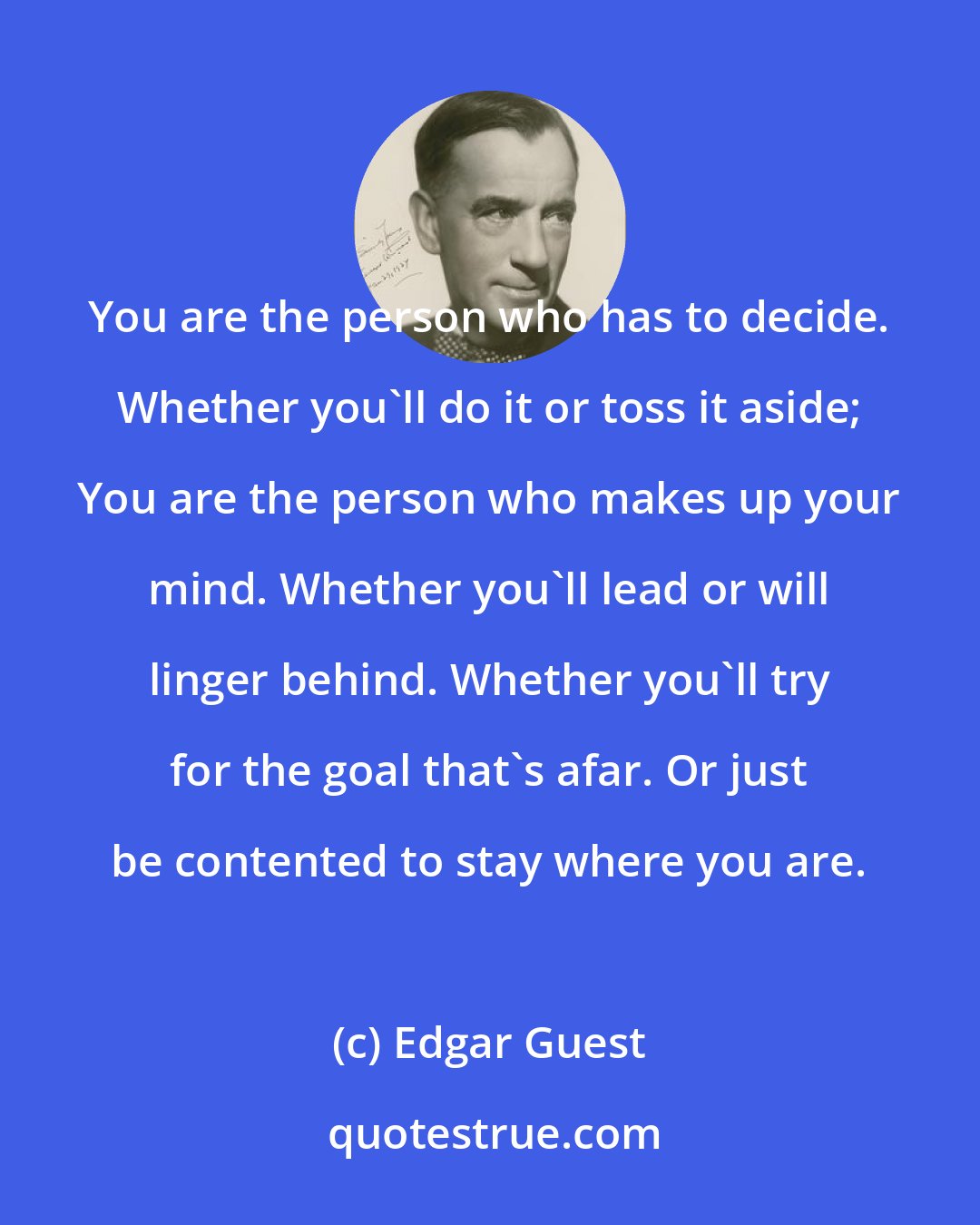 Edgar Guest: You are the person who has to decide. Whether you'll do it or toss it aside; You are the person who makes up your mind. Whether you'll lead or will linger behind. Whether you'll try for the goal that's afar. Or just be contented to stay where you are.