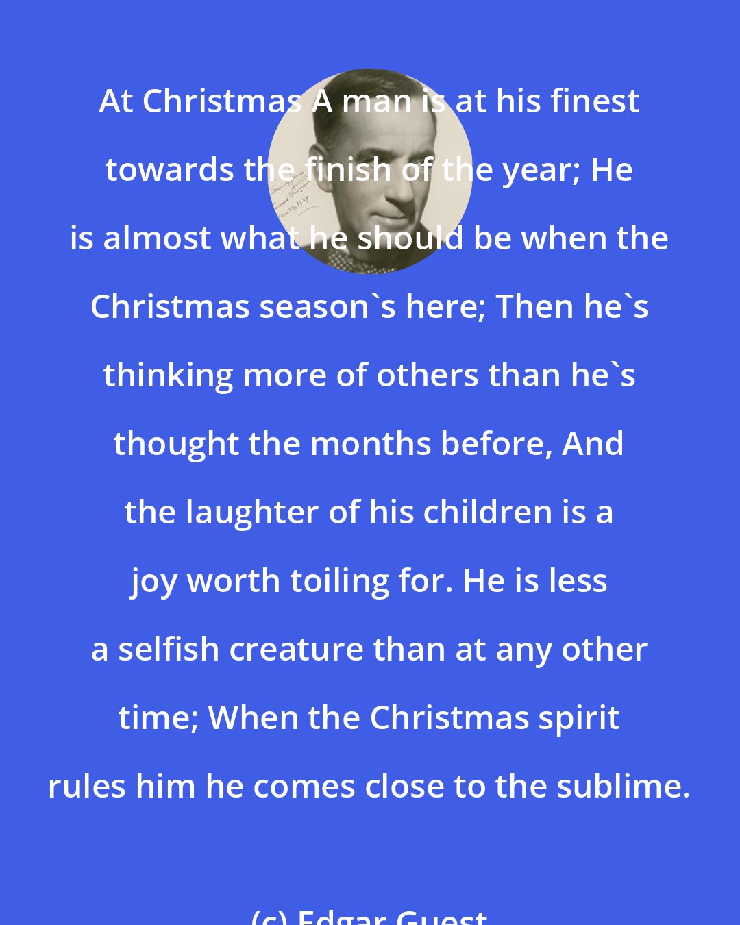Edgar Guest: At Christmas A man is at his finest towards the finish of the year; He is almost what he should be when the Christmas season's here; Then he's thinking more of others than he's thought the months before, And the laughter of his children is a joy worth toiling for. He is less a selfish creature than at any other time; When the Christmas spirit rules him he comes close to the sublime.