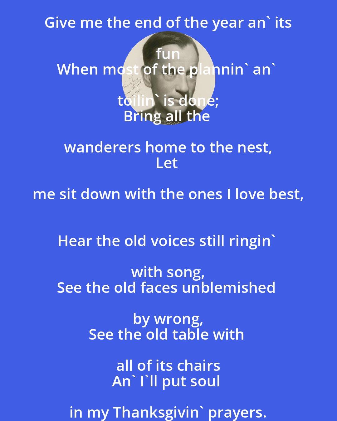 Edgar Guest: Give me the end of the year an' its fun 
When most of the plannin' an' toilin' is done; 
Bring all the wanderers home to the nest, 
Let me sit down with the ones I love best, 
Hear the old voices still ringin' with song, 
See the old faces unblemished by wrong, 
See the old table with all of its chairs 
An' I'll put soul in my Thanksgivin' prayers.