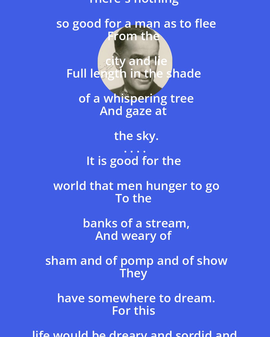 Edgar Guest: There's nothing that builds up a toil-weary soul
Like a day on a stream,
Back on the banks of the old fishing hole
Where a fellow can dream.
There's nothing so good for a man as to flee
From the city and lie
Full length in the shade of a whispering tree
And gaze at the sky.
. . . .
It is good for the world that men hunger to go
To the banks of a stream,
And weary of sham and of pomp and of show
They have somewhere to dream.
For this life would be dreary and sordid and base
Did they not now and then
Seek refreshment and calm in God's wide, open space
And come back to be men.