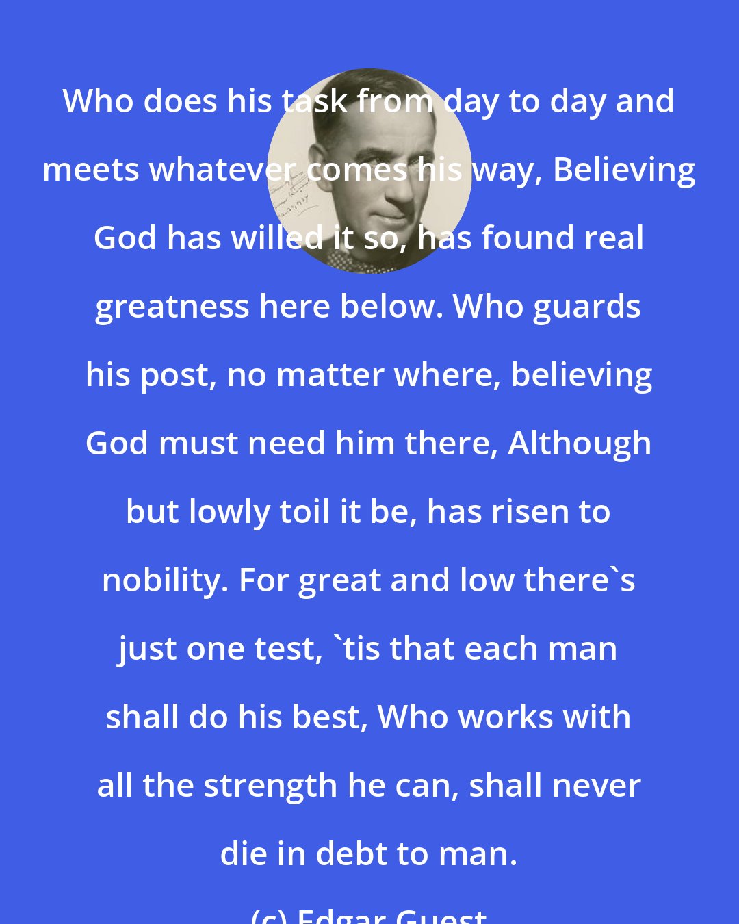 Edgar Guest: Who does his task from day to day and meets whatever comes his way, Believing God has willed it so, has found real greatness here below. Who guards his post, no matter where, believing God must need him there, Although but lowly toil it be, has risen to nobility. For great and low there's just one test, 'tis that each man shall do his best, Who works with all the strength he can, shall never die in debt to man.