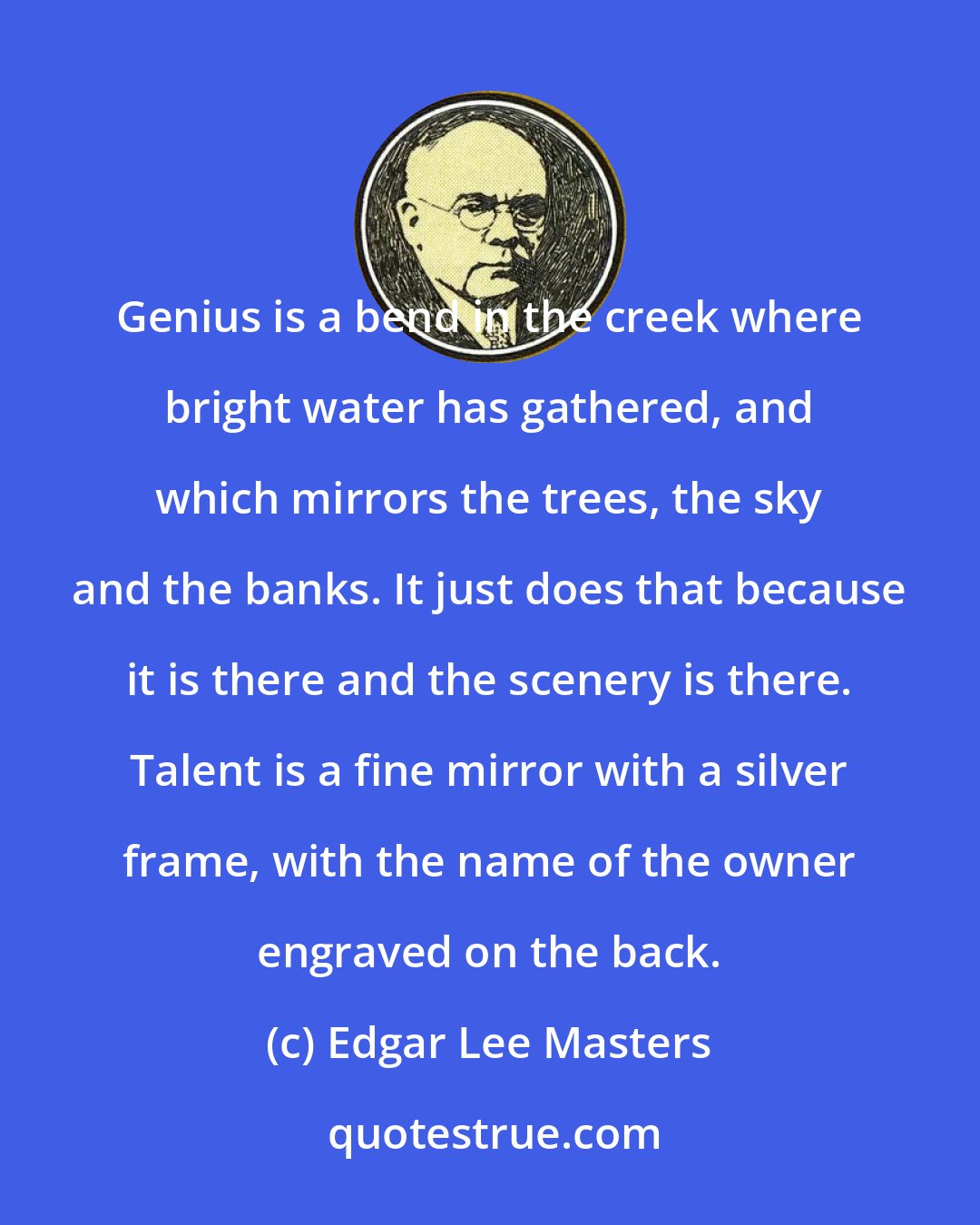 Edgar Lee Masters: Genius is a bend in the creek where bright water has gathered, and which mirrors the trees, the sky and the banks. It just does that because it is there and the scenery is there. Talent is a fine mirror with a silver frame, with the name of the owner engraved on the back.