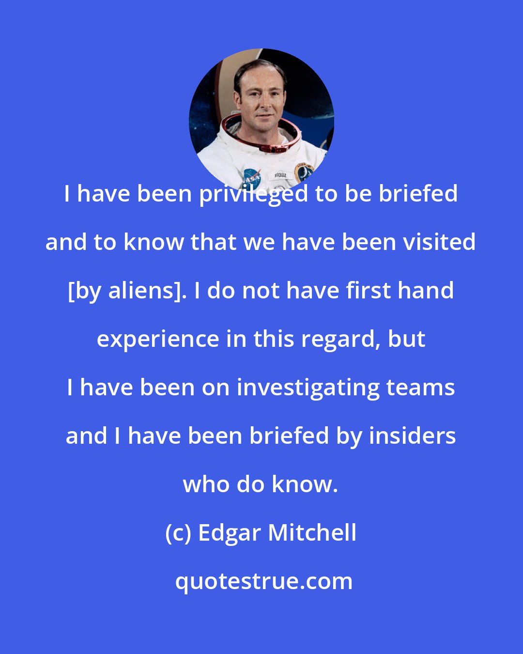 Edgar Mitchell: I have been privileged to be briefed and to know that we have been visited [by aliens]. I do not have first hand experience in this regard, but I have been on investigating teams and I have been briefed by insiders who do know.