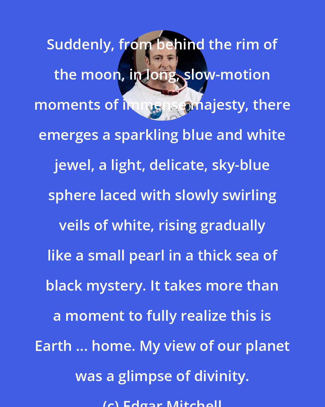 Edgar Mitchell: Suddenly, from behind the rim of the moon, in long, slow-motion moments of immense majesty, there emerges a sparkling blue and white jewel, a light, delicate, sky-blue sphere laced with slowly swirling veils of white, rising gradually like a small pearl in a thick sea of black mystery. It takes more than a moment to fully realize this is Earth ... home. My view of our planet was a glimpse of divinity.