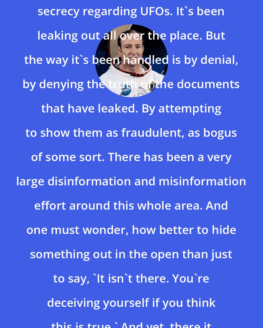 Edgar Mitchell: The U.S. Government hasn't maintained secrecy regarding UFOs. It's been leaking out all over the place. But the way it's been handled is by denial, by denying the truth of the documents that have leaked. By attempting to show them as fraudulent, as bogus of some sort. There has been a very large disinformation and misinformation effort around this whole area. And one must wonder, how better to hide something out in the open than just to say, 'It isn't there. You're deceiving yourself if you think this is true.' And yet, there it is right in front of you.