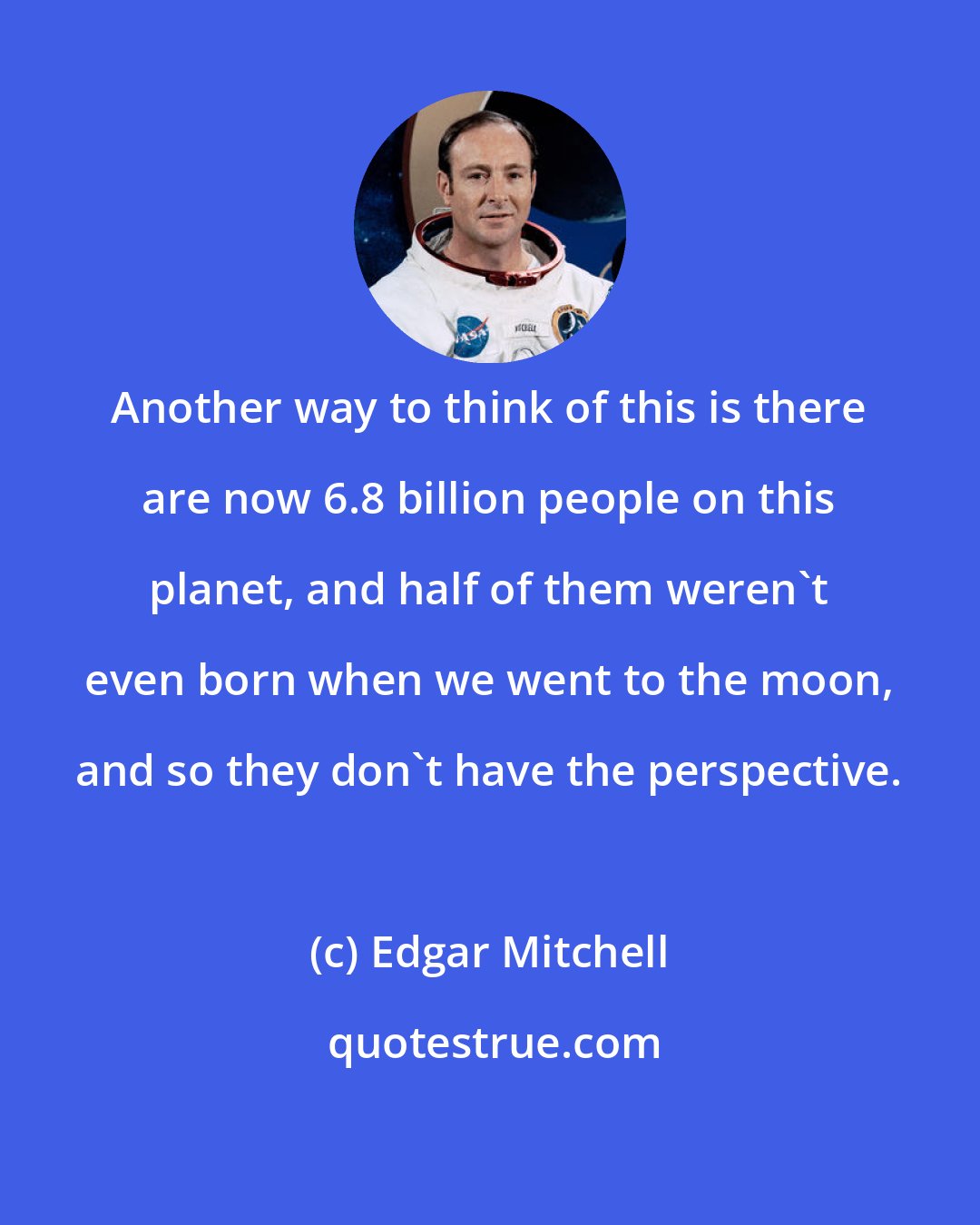 Edgar Mitchell: Another way to think of this is there are now 6.8 billion people on this planet, and half of them weren't even born when we went to the moon, and so they don't have the perspective.