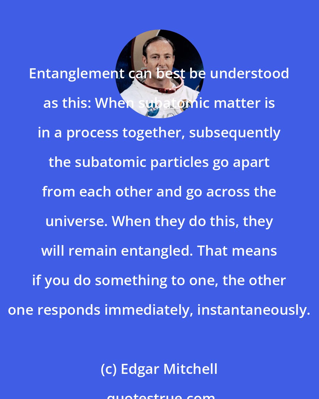 Edgar Mitchell: Entanglement can best be understood as this: When subatomic matter is in a process together, subsequently the subatomic particles go apart from each other and go across the universe. When they do this, they will remain entangled. That means if you do something to one, the other one responds immediately, instantaneously.