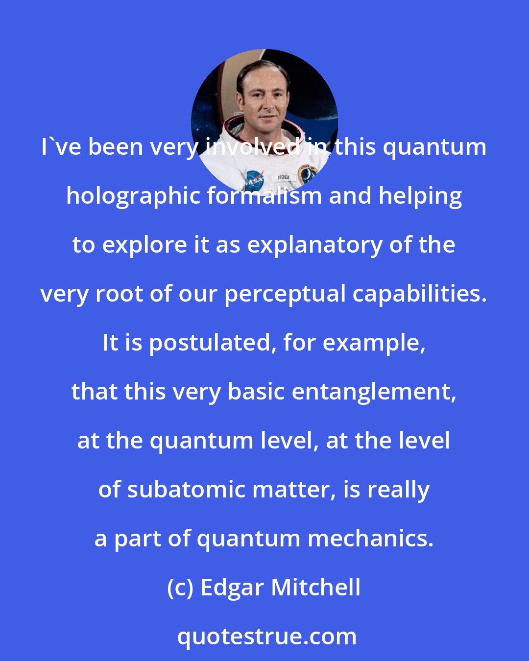 Edgar Mitchell: I've been very involved in this quantum holographic formalism and helping to explore it as explanatory of the very root of our perceptual capabilities. It is postulated, for example, that this very basic entanglement, at the quantum level, at the level of subatomic matter, is really a part of quantum mechanics.