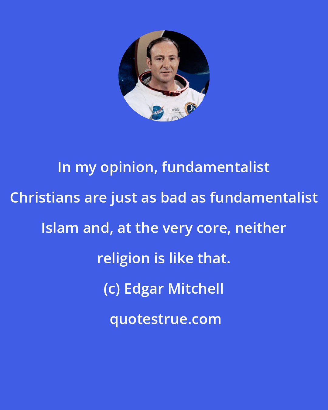 Edgar Mitchell: In my opinion, fundamentalist Christians are just as bad as fundamentalist Islam and, at the very core, neither religion is like that.