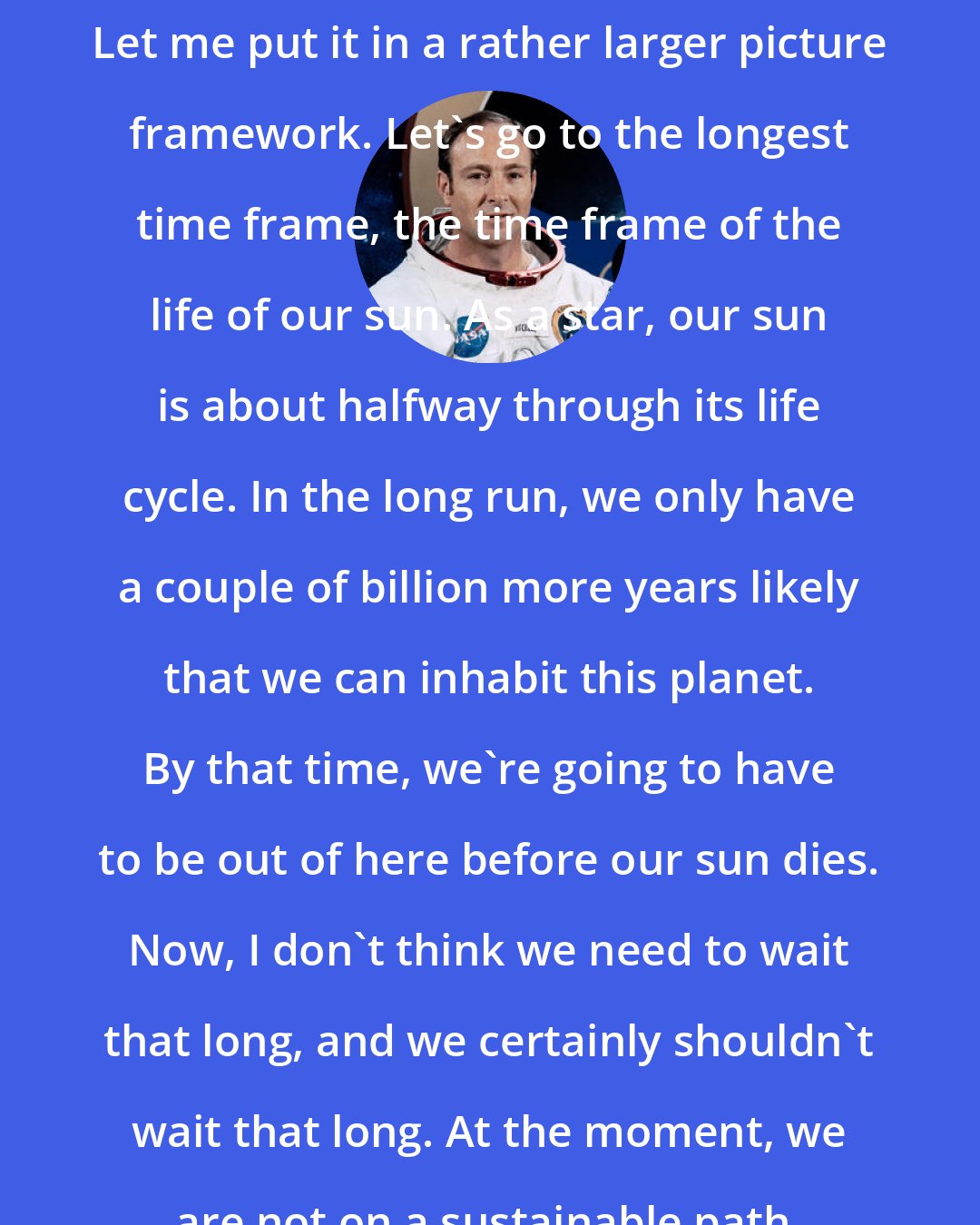 Edgar Mitchell: Let me put it in a rather larger picture framework. Let's go to the longest time frame, the time frame of the life of our sun. As a star, our sun is about halfway through its life cycle. In the long run, we only have a couple of billion more years likely that we can inhabit this planet. By that time, we're going to have to be out of here before our sun dies. Now, I don't think we need to wait that long, and we certainly shouldn't wait that long. At the moment, we are not on a sustainable path.