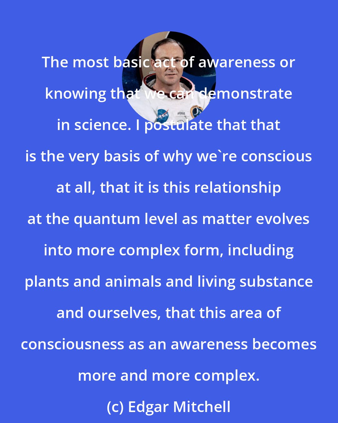 Edgar Mitchell: The most basic act of awareness or knowing that we can demonstrate in science. I postulate that that is the very basis of why we're conscious at all, that it is this relationship at the quantum level as matter evolves into more complex form, including plants and animals and living substance and ourselves, that this area of consciousness as an awareness becomes more and more complex.