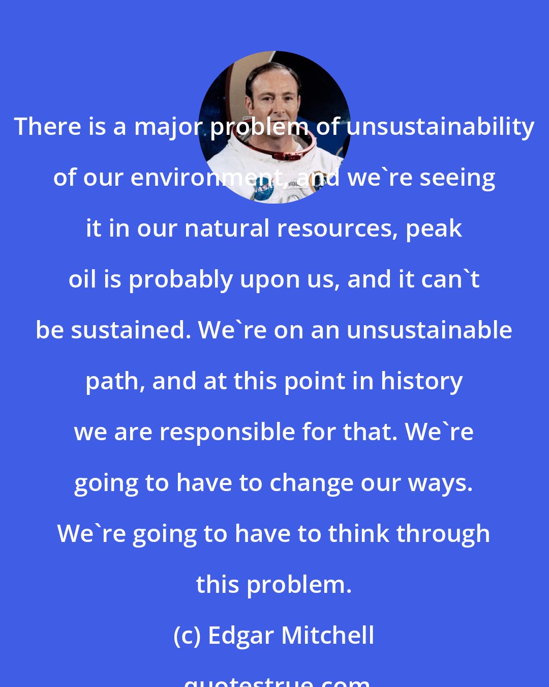 Edgar Mitchell: There is a major problem of unsustainability of our environment, and we're seeing it in our natural resources, peak oil is probably upon us, and it can't be sustained. We're on an unsustainable path, and at this point in history we are responsible for that. We're going to have to change our ways. We're going to have to think through this problem.