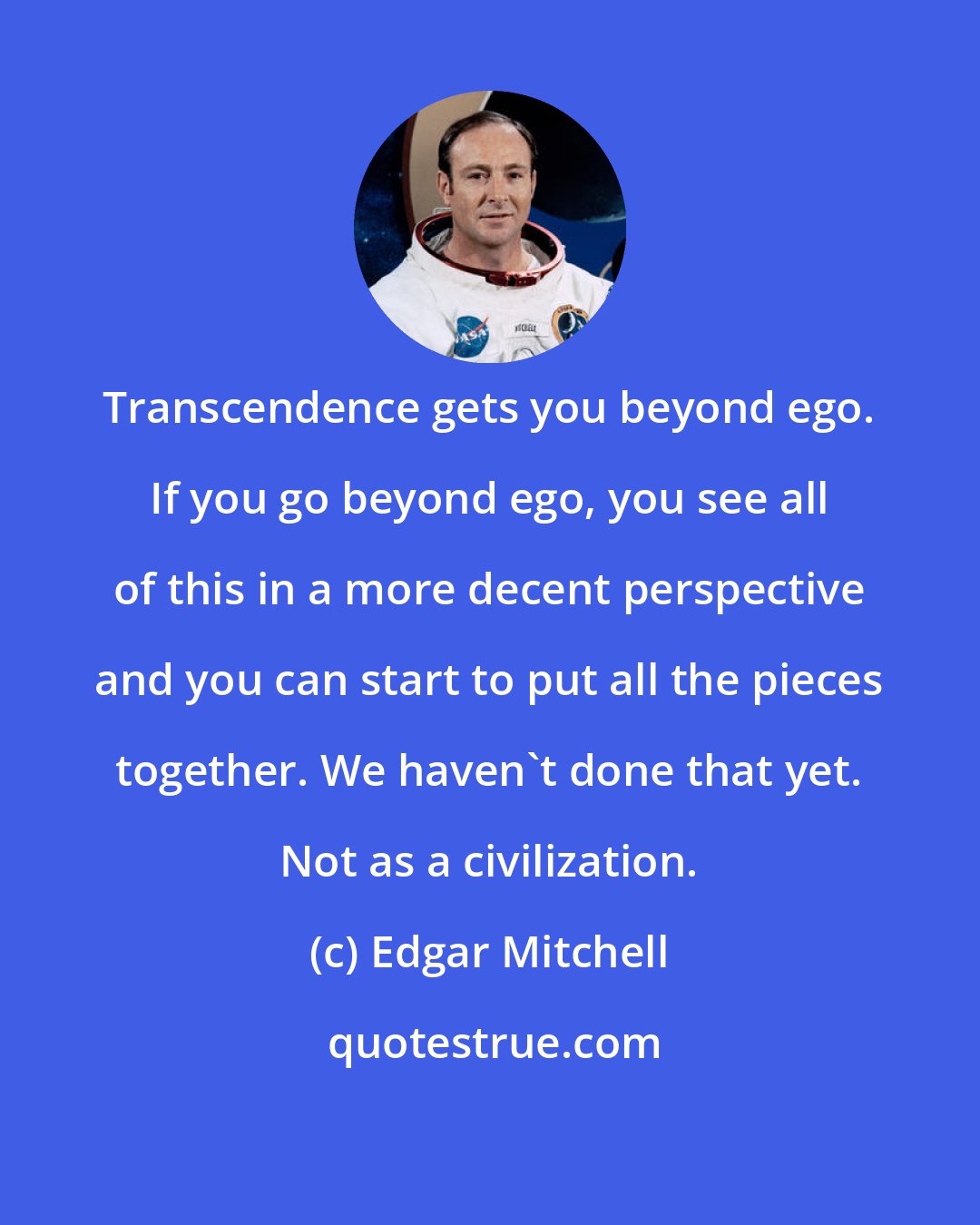 Edgar Mitchell: Transcendence gets you beyond ego. If you go beyond ego, you see all of this in a more decent perspective and you can start to put all the pieces together. We haven't done that yet. Not as a civilization.