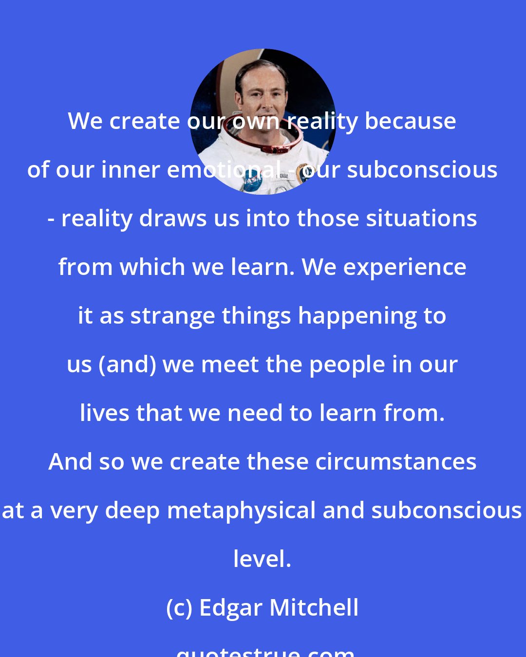 Edgar Mitchell: We create our own reality because of our inner emotional - our subconscious - reality draws us into those situations from which we learn. We experience it as strange things happening to us (and) we meet the people in our lives that we need to learn from. And so we create these circumstances at a very deep metaphysical and subconscious level.