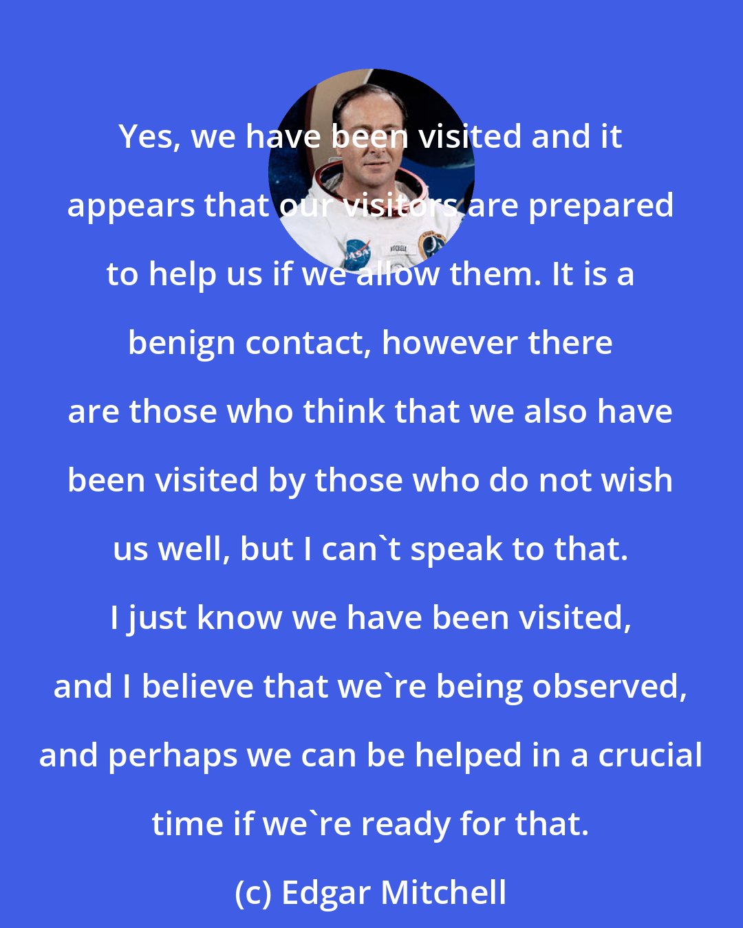 Edgar Mitchell: Yes, we have been visited and it appears that our visitors are prepared to help us if we allow them. It is a benign contact, however there are those who think that we also have been visited by those who do not wish us well, but I can't speak to that. I just know we have been visited, and I believe that we're being observed, and perhaps we can be helped in a crucial time if we're ready for that.