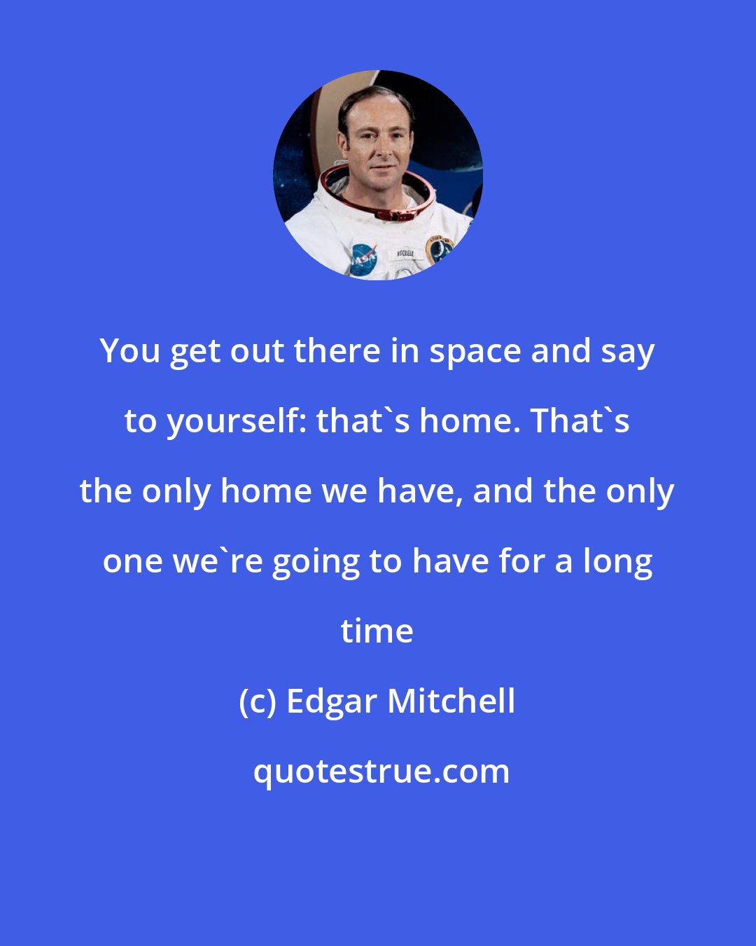 Edgar Mitchell: You get out there in space and say to yourself: that's home. That's the only home we have, and the only one we're going to have for a long time