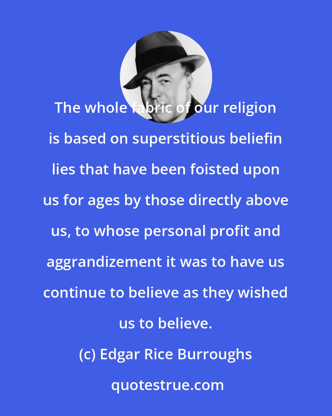 Edgar Rice Burroughs: The whole fabric of our religion is based on superstitious beliefin lies that have been foisted upon us for ages by those directly above us, to whose personal profit and aggrandizement it was to have us continue to believe as they wished us to believe.