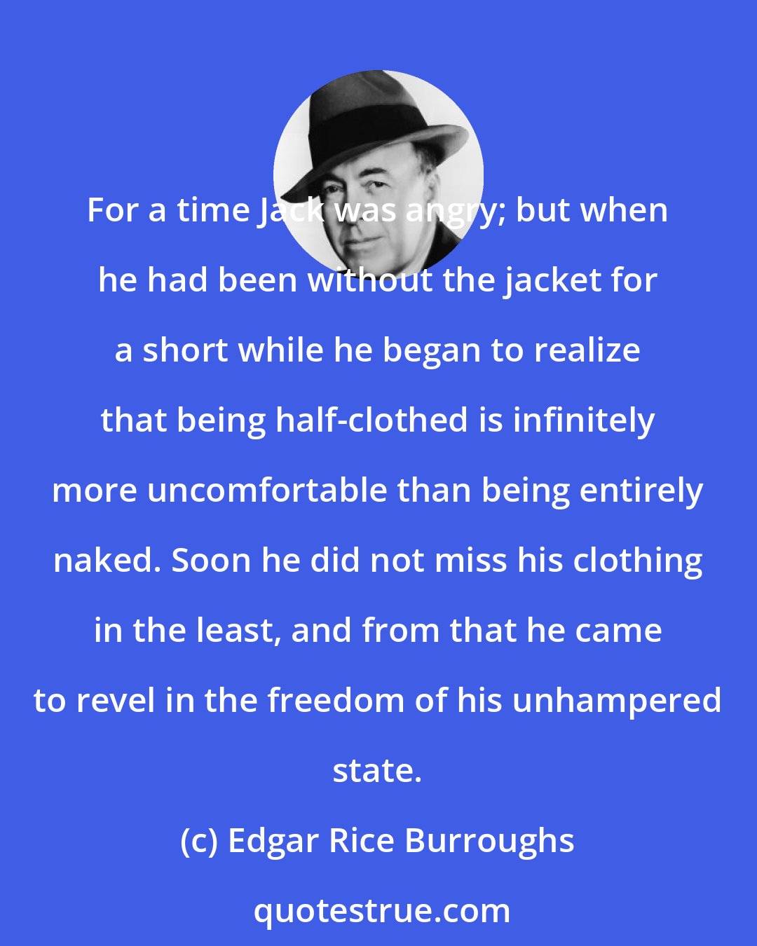 Edgar Rice Burroughs: For a time Jack was angry; but when he had been without the jacket for a short while he began to realize that being half-clothed is infinitely more uncomfortable than being entirely naked. Soon he did not miss his clothing in the least, and from that he came to revel in the freedom of his unhampered state.