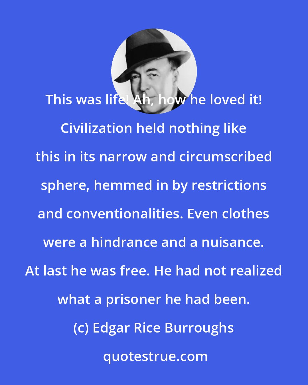 Edgar Rice Burroughs: This was life! Ah, how he loved it! Civilization held nothing like this in its narrow and circumscribed sphere, hemmed in by restrictions and conventionalities. Even clothes were a hindrance and a nuisance. At last he was free. He had not realized what a prisoner he had been.