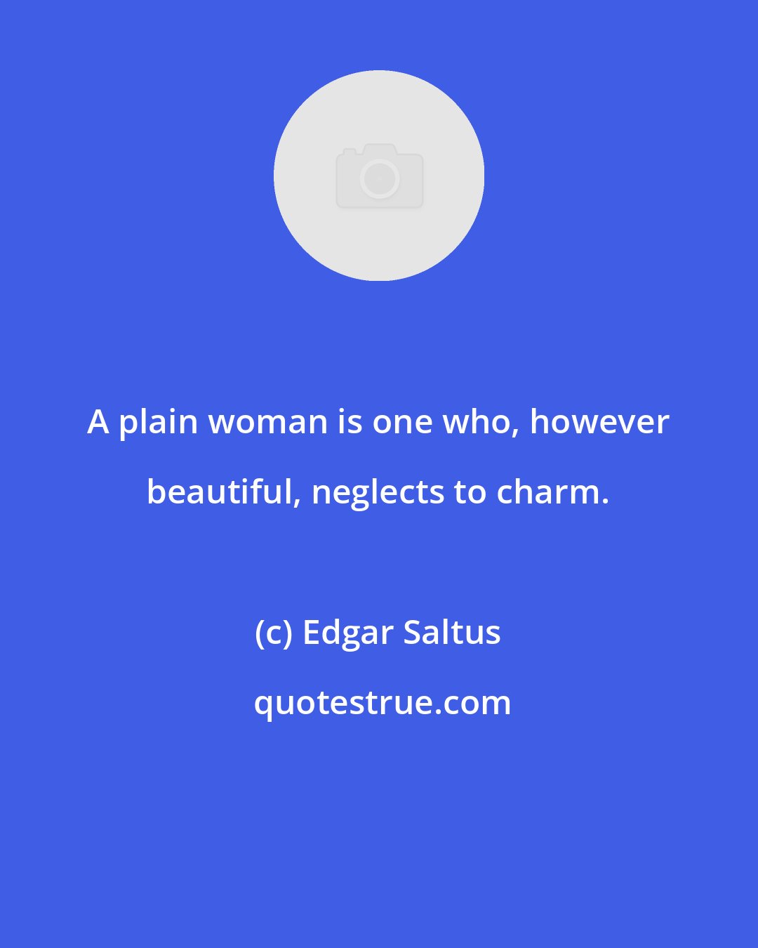 Edgar Saltus: A plain woman is one who, however beautiful, neglects to charm.