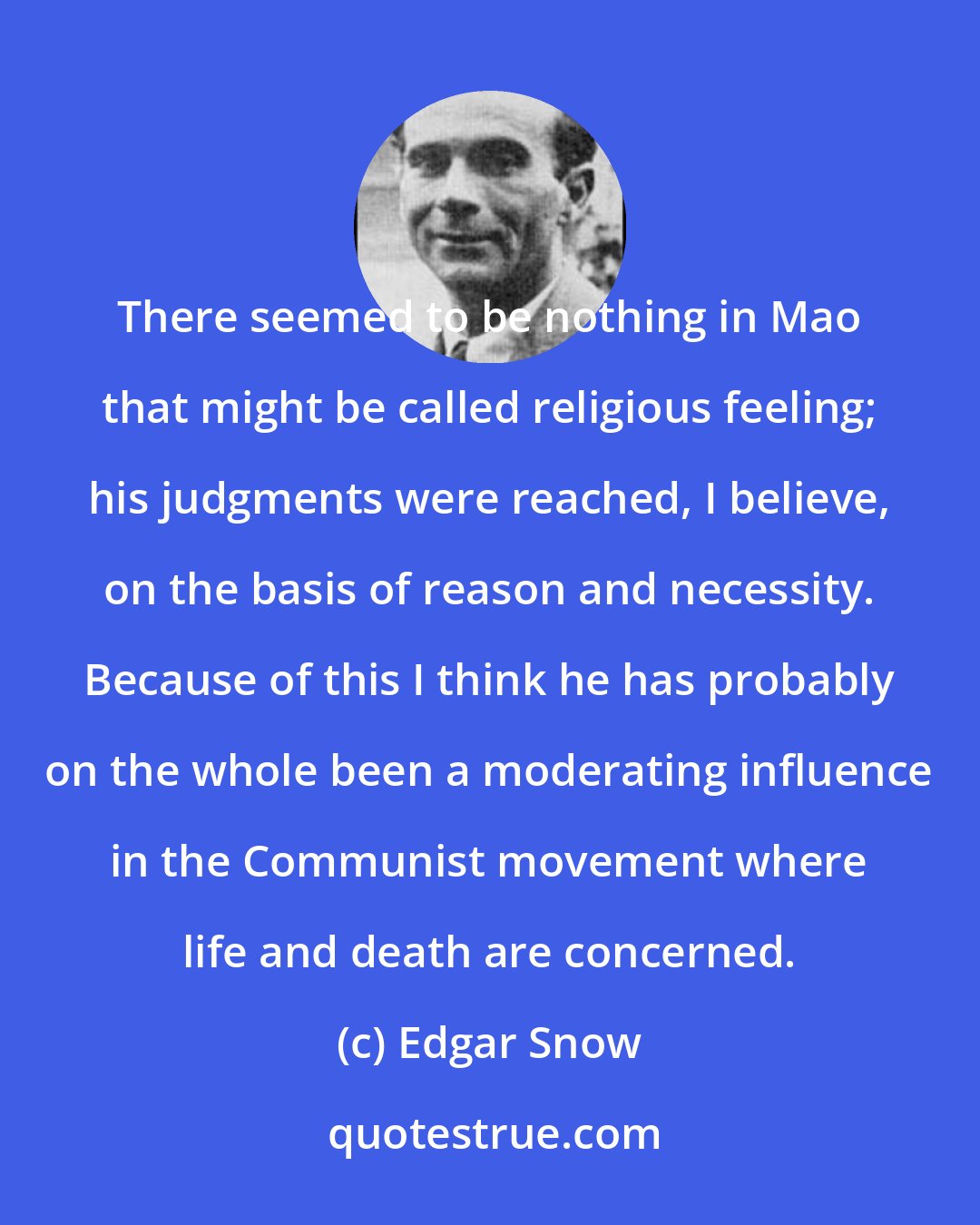 Edgar Snow: There seemed to be nothing in Mao that might be called religious feeling; his judgments were reached, I believe, on the basis of reason and necessity. Because of this I think he has probably on the whole been a moderating influence in the Communist movement where life and death are concerned.