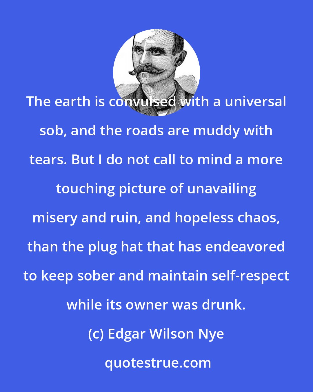 Edgar Wilson Nye: The earth is convulsed with a universal sob, and the roads are muddy with tears. But I do not call to mind a more touching picture of unavailing misery and ruin, and hopeless chaos, than the plug hat that has endeavored to keep sober and maintain self-respect while its owner was drunk.