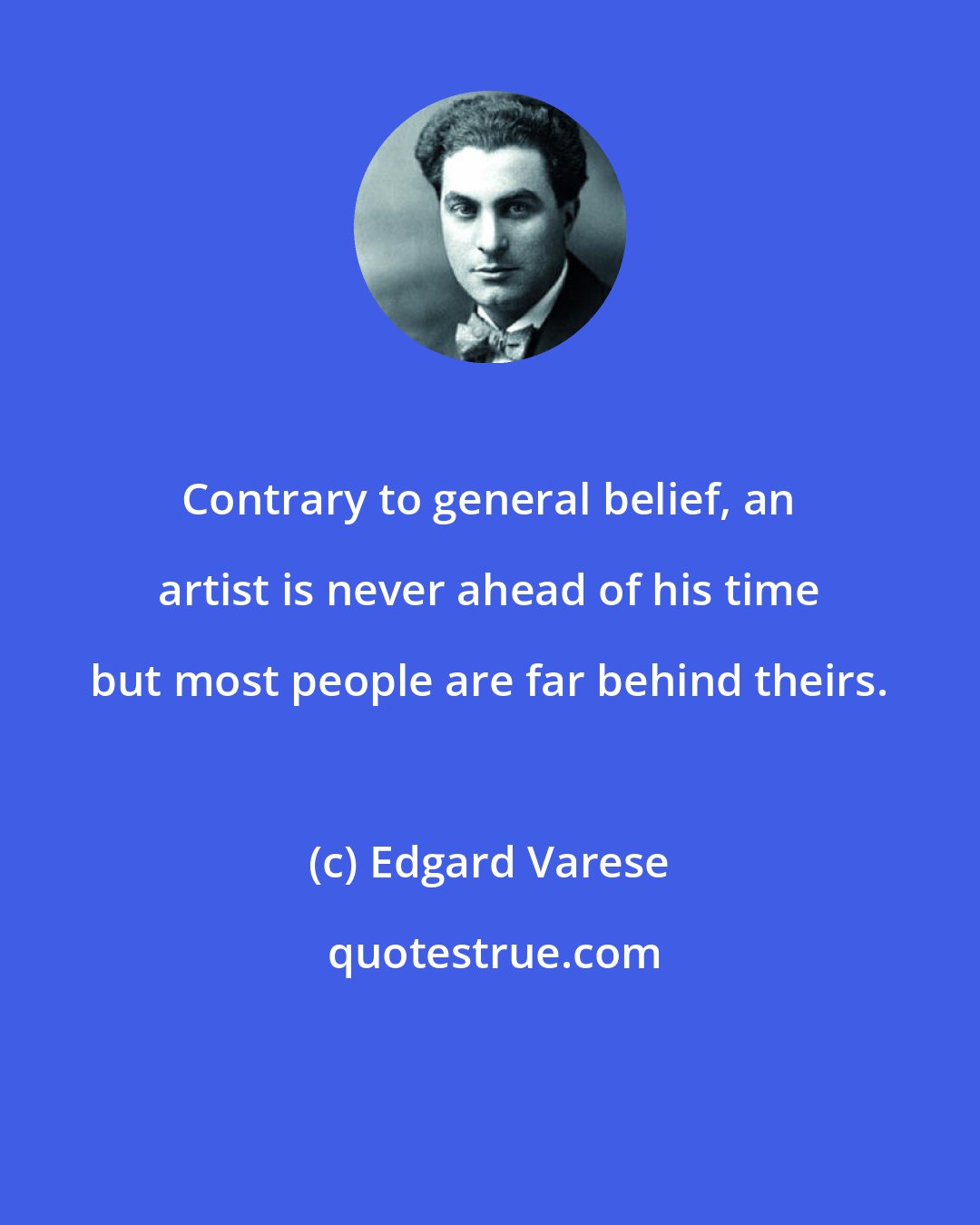 Edgard Varese: Contrary to general belief, an artist is never ahead of his time but most people are far behind theirs.
