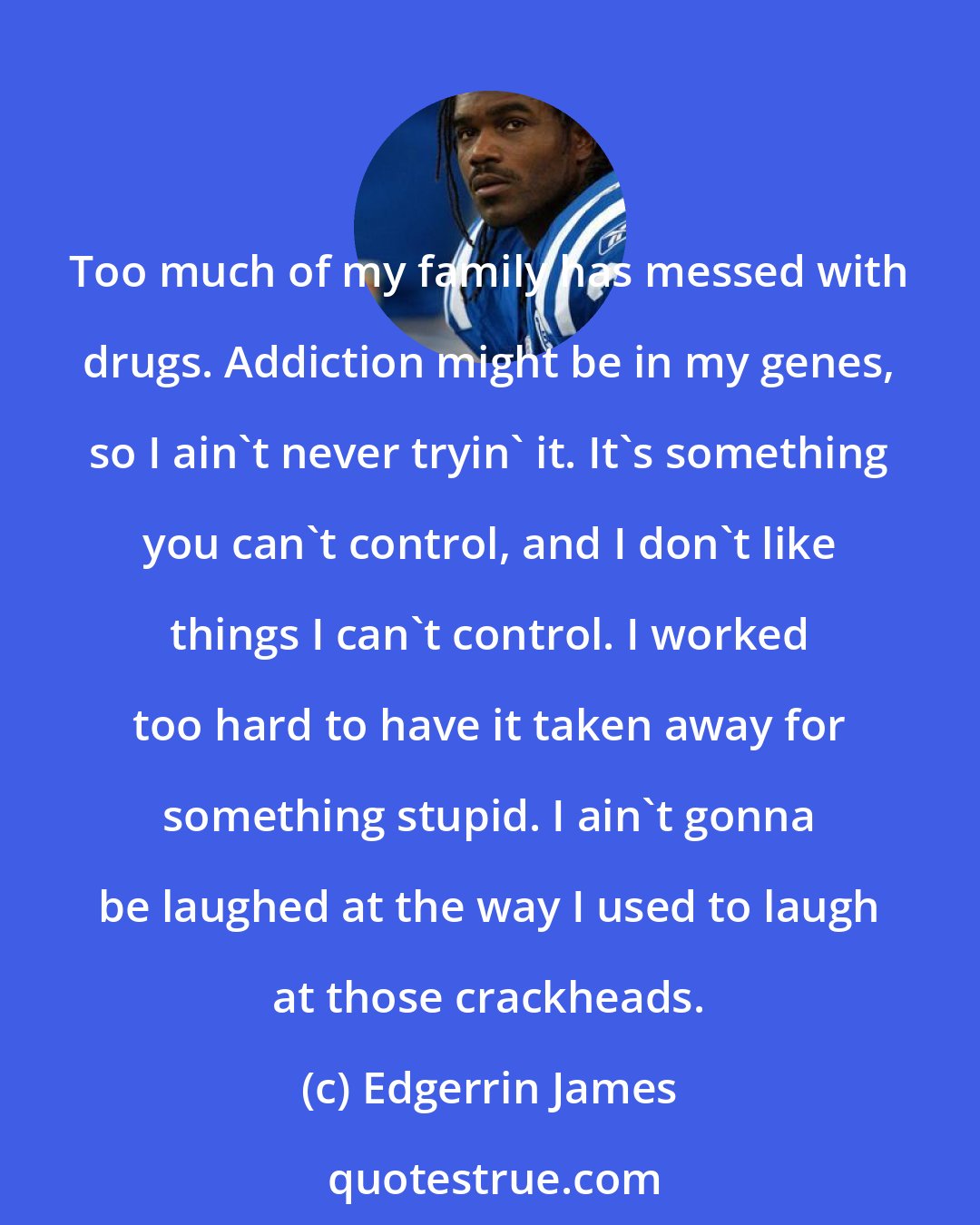 Edgerrin James: Too much of my family has messed with drugs. Addiction might be in my genes, so I ain't never tryin' it. It's something you can't control, and I don't like things I can't control. I worked too hard to have it taken away for something stupid. I ain't gonna be laughed at the way I used to laugh at those crackheads.