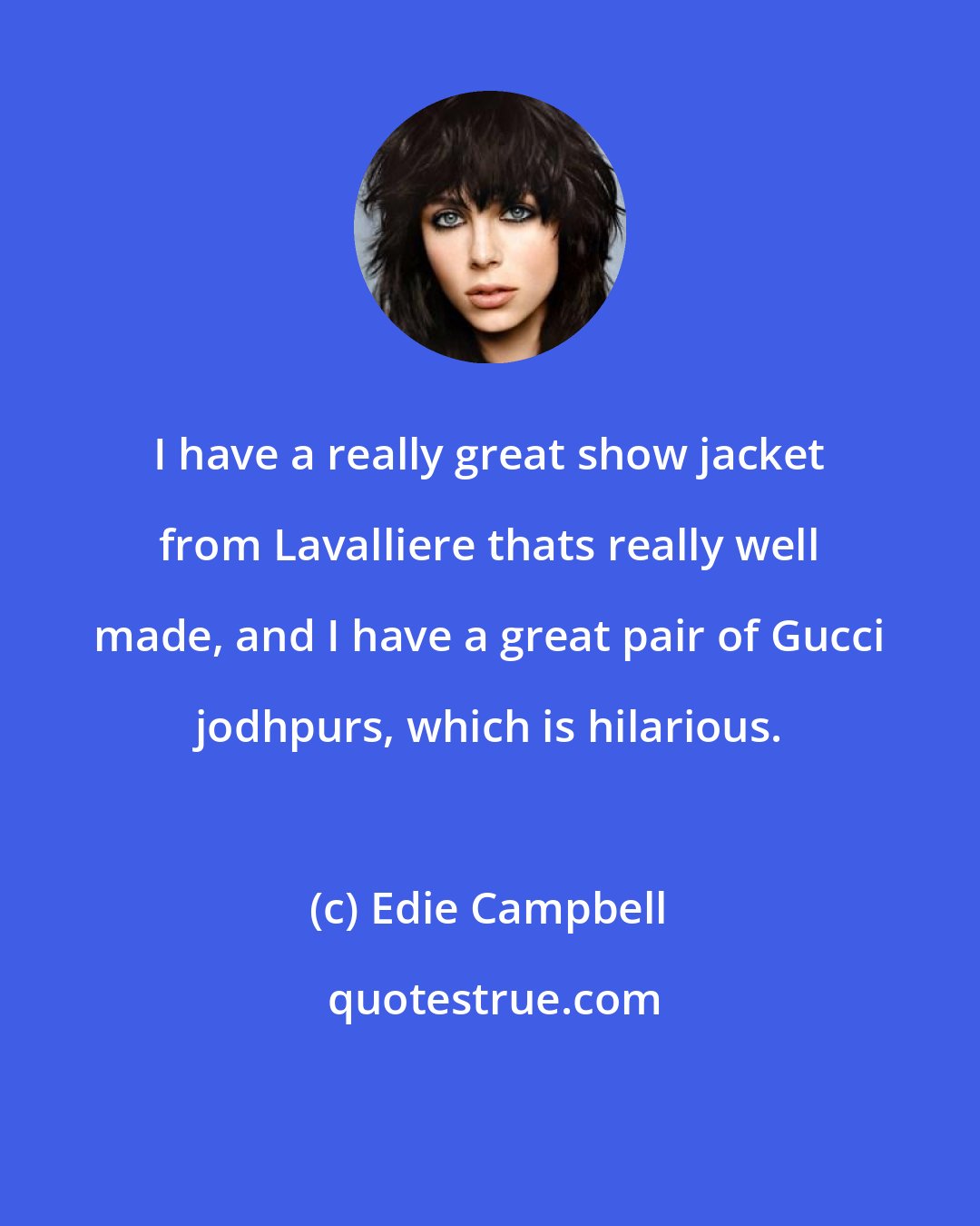 Edie Campbell: I have a really great show jacket from Lavalliere thats really well made, and I have a great pair of Gucci jodhpurs, which is hilarious.