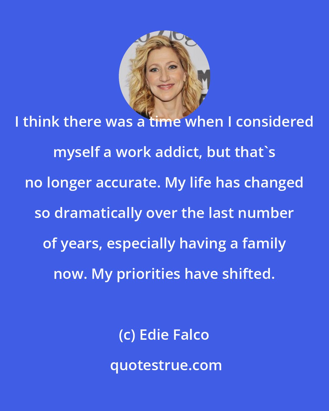 Edie Falco: I think there was a time when I considered myself a work addict, but that's no longer accurate. My life has changed so dramatically over the last number of years, especially having a family now. My priorities have shifted.