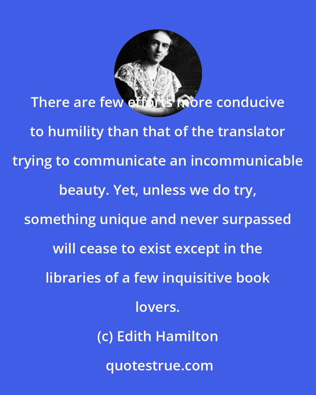Edith Hamilton: There are few efforts more conducive to humility than that of the translator trying to communicate an incommunicable beauty. Yet, unless we do try, something unique and never surpassed will cease to exist except in the libraries of a few inquisitive book lovers.