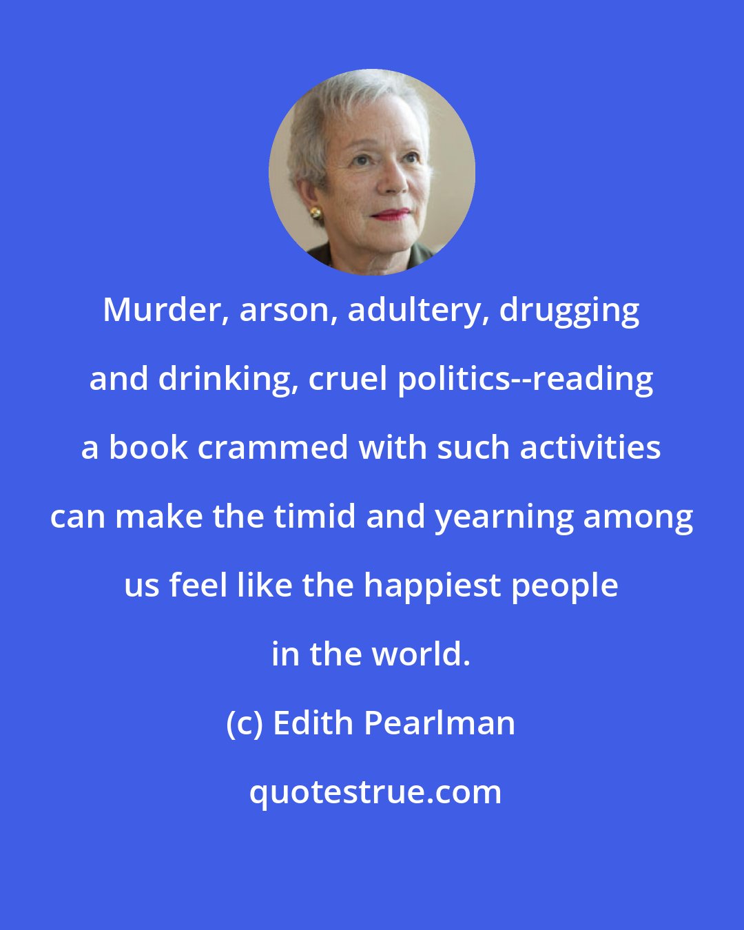 Edith Pearlman: Murder, arson, adultery, drugging and drinking, cruel politics--reading a book crammed with such activities can make the timid and yearning among us feel like the happiest people in the world.