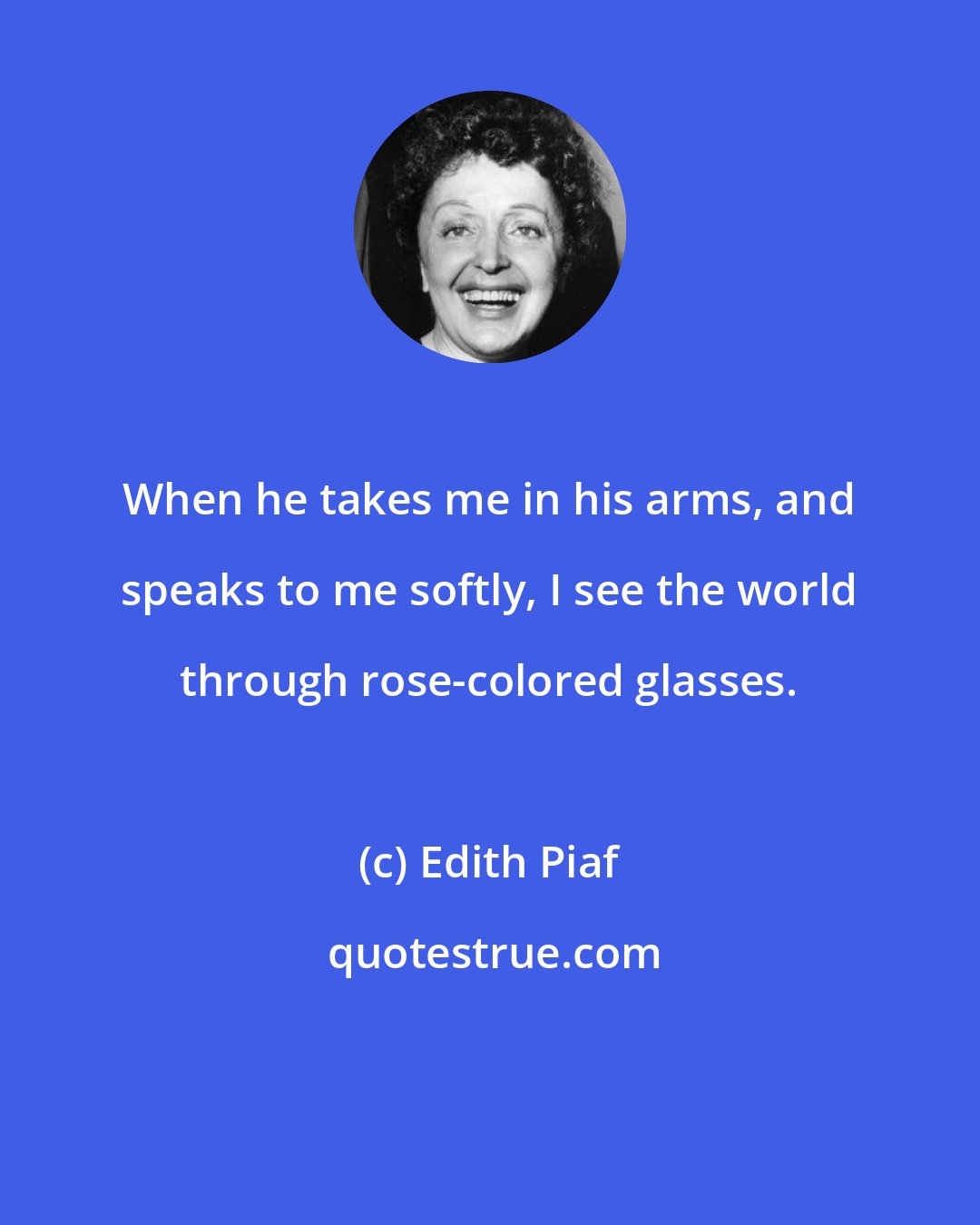 Edith Piaf: When he takes me in his arms, and speaks to me softly, I see the world through rose-colored glasses.