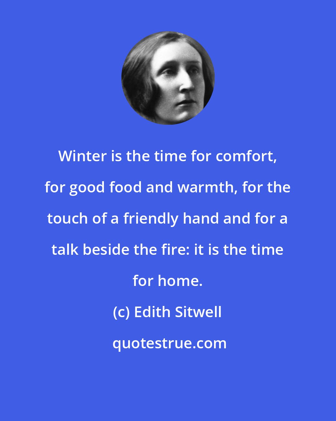 Edith Sitwell: Winter is the time for comfort, for good food and warmth, for the touch of a friendly hand and for a talk beside the fire: it is the time for home.