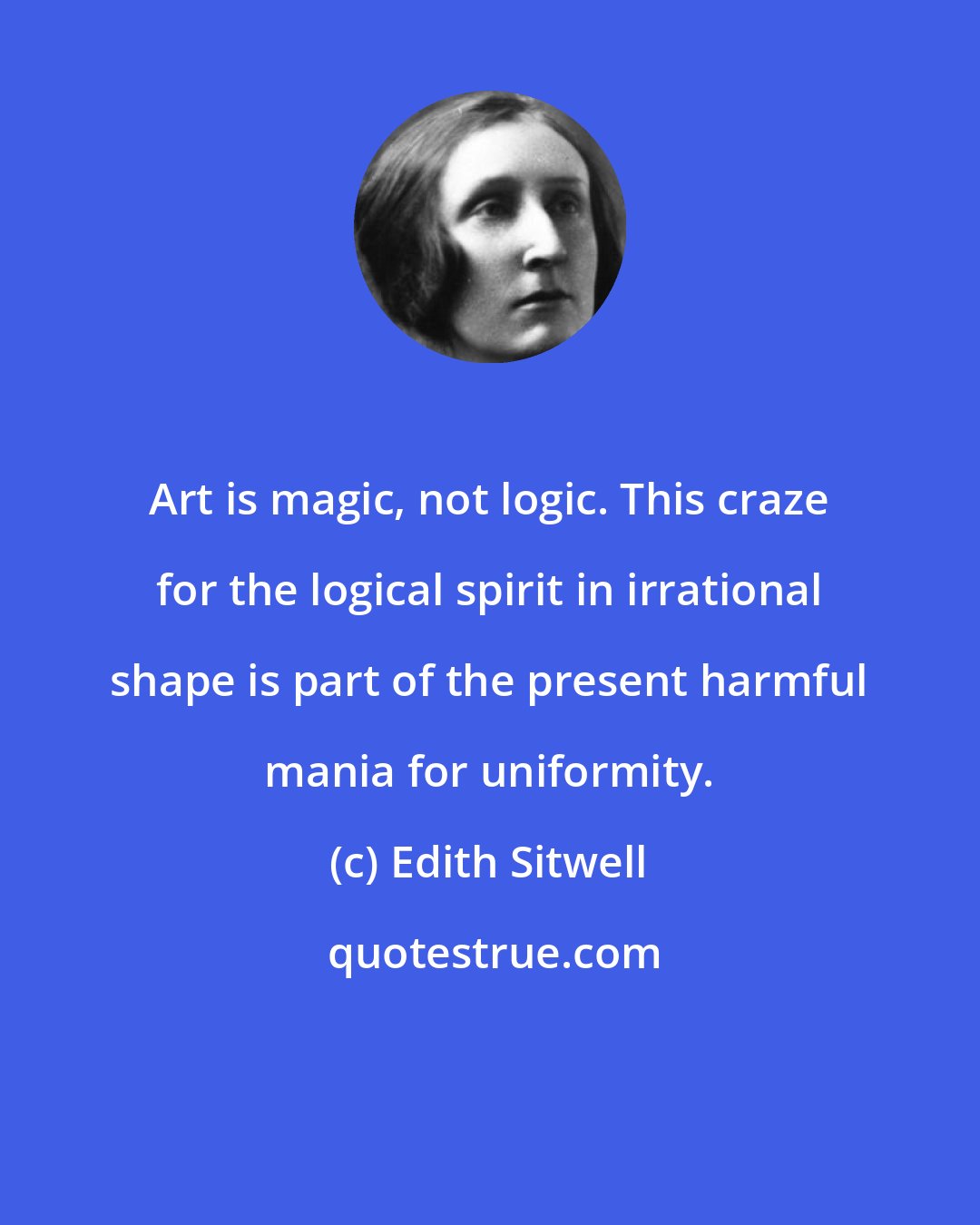 Edith Sitwell: Art is magic, not logic. This craze for the logical spirit in irrational shape is part of the present harmful mania for uniformity.