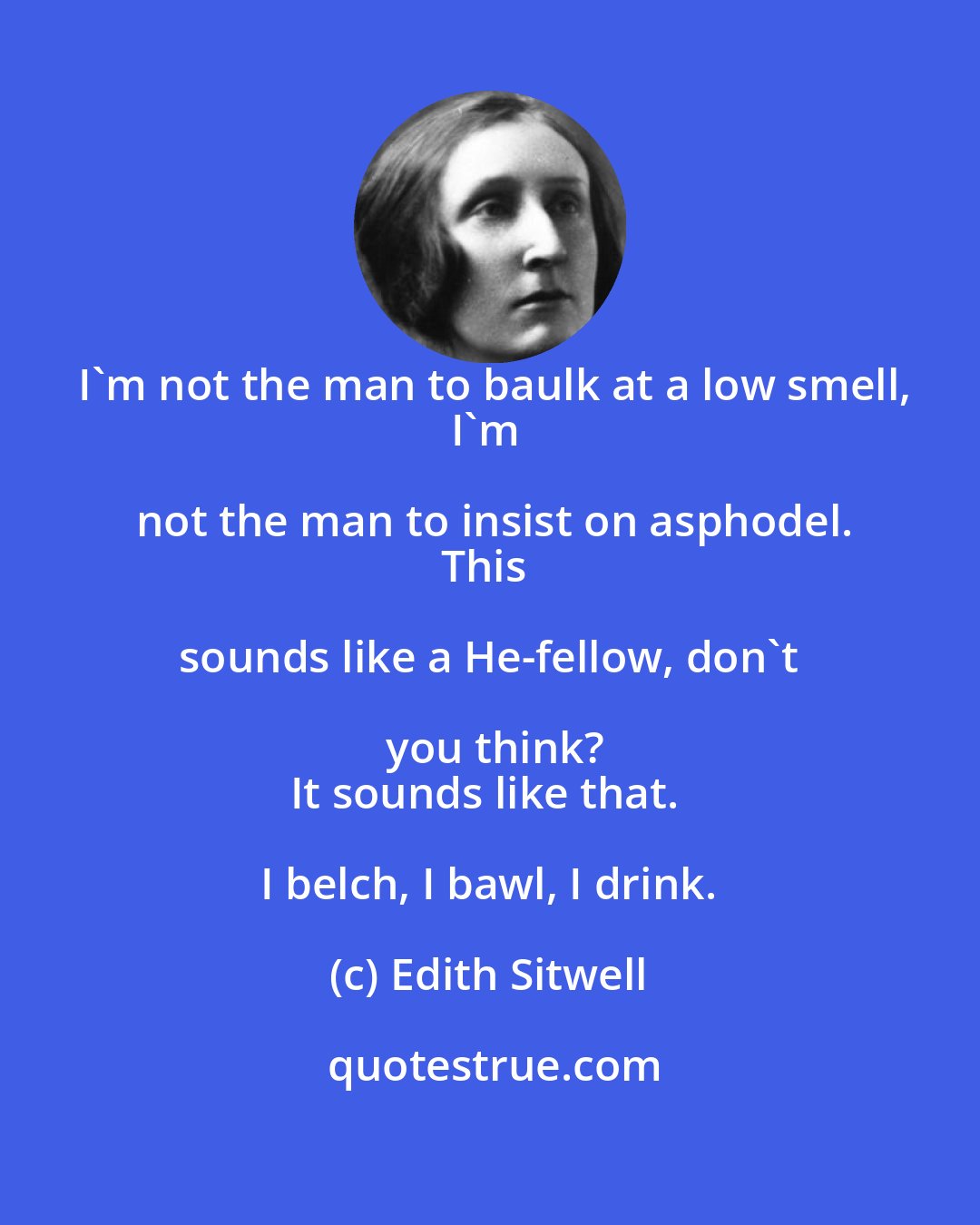 Edith Sitwell: I'm not the man to baulk at a low smell,
I'm not the man to insist on asphodel.
This sounds like a He-fellow, don't you think?
It sounds like that. I belch, I bawl, I drink.