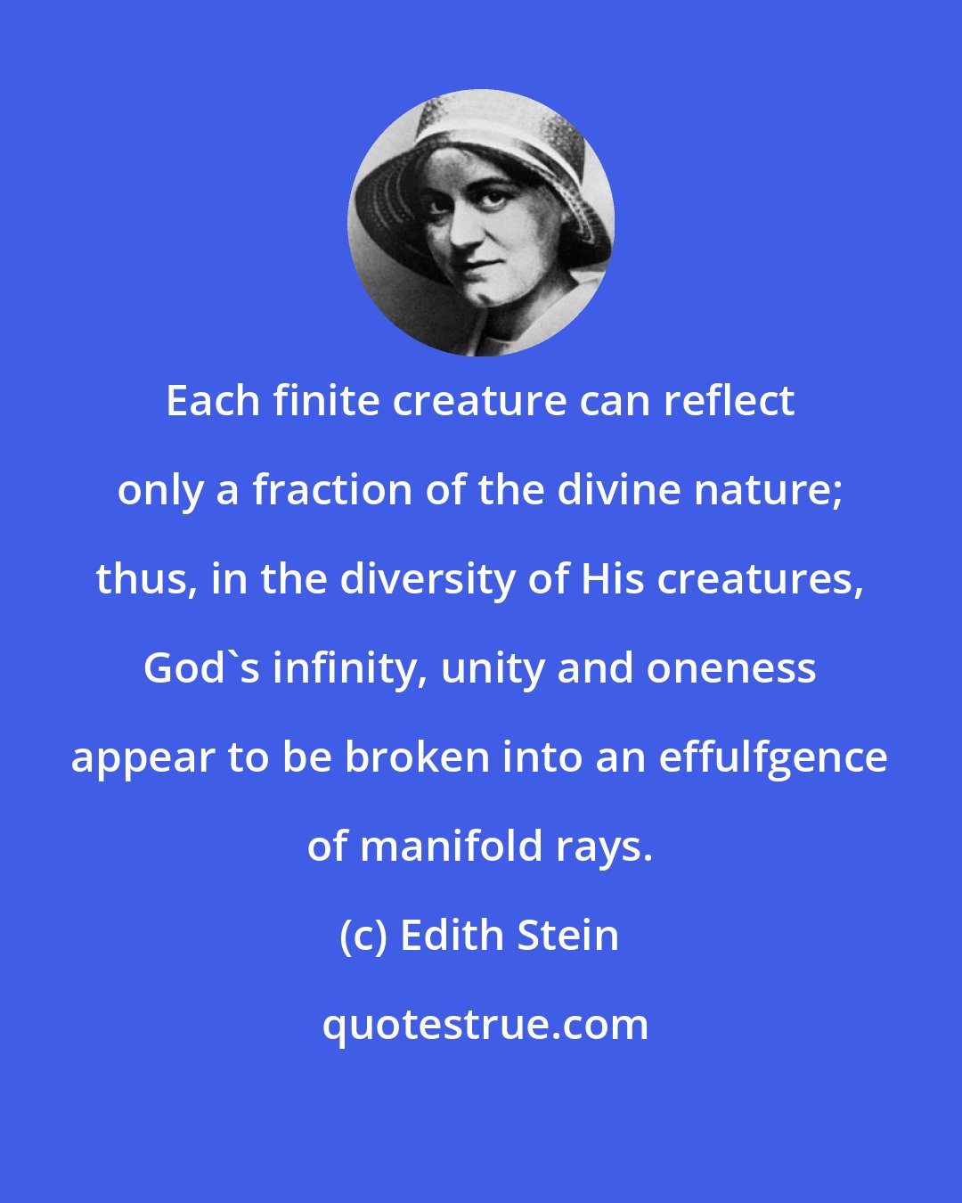 Edith Stein: Each finite creature can reflect only a fraction of the divine nature; thus, in the diversity of His creatures, God's infinity, unity and oneness appear to be broken into an effulfgence of manifold rays.