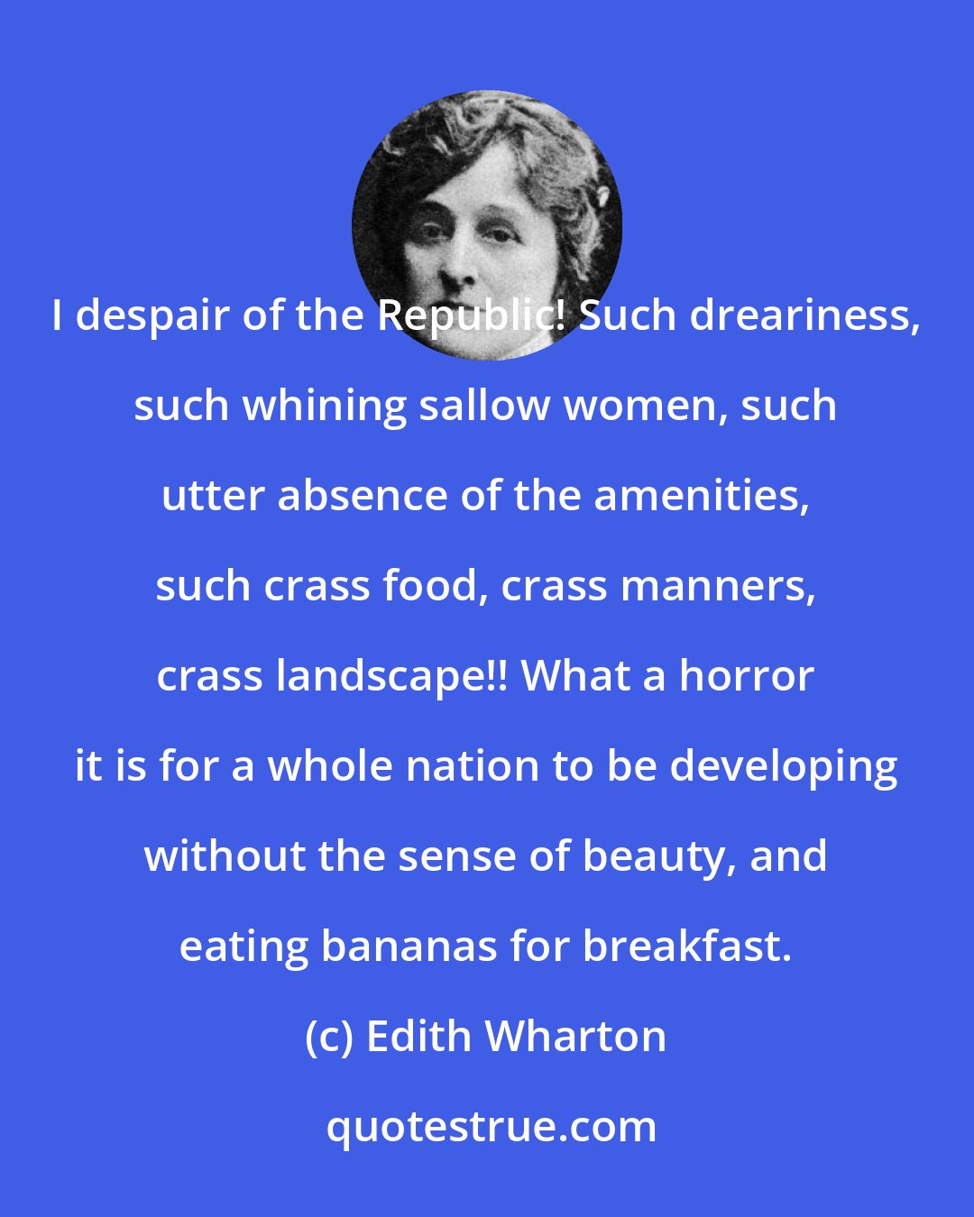 Edith Wharton: I despair of the Republic! Such dreariness, such whining sallow women, such utter absence of the amenities, such crass food, crass manners, crass landscape!! What a horror it is for a whole nation to be developing without the sense of beauty, and eating bananas for breakfast.