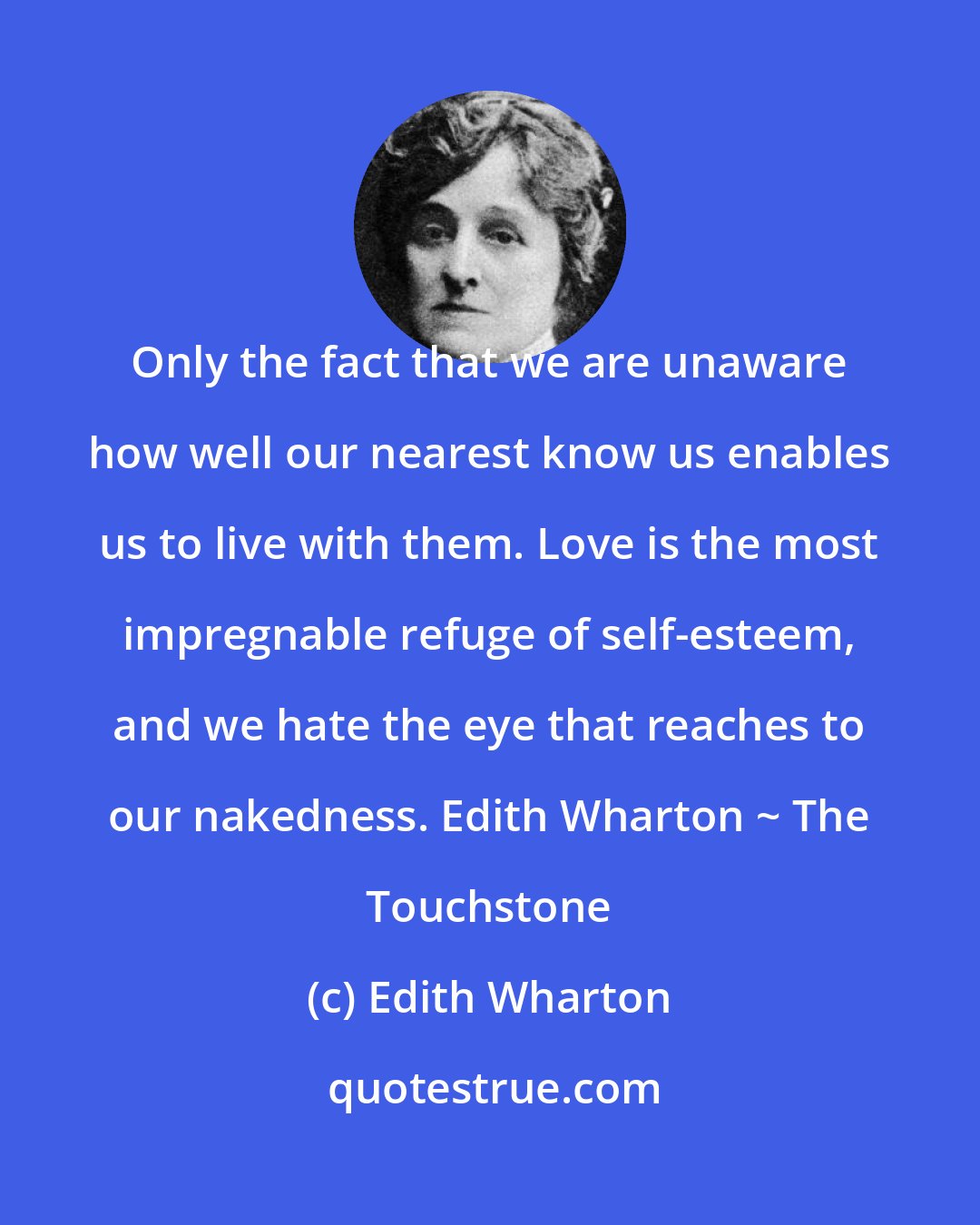Edith Wharton: Only the fact that we are unaware how well our nearest know us enables us to live with them. Love is the most impregnable refuge of self-esteem, and we hate the eye that reaches to our nakedness. Edith Wharton ~ The Touchstone