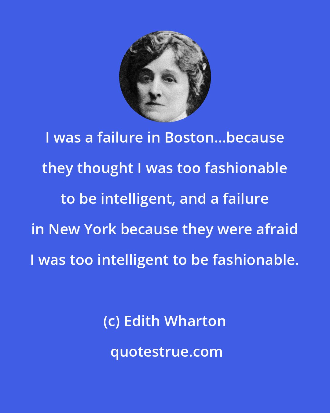 Edith Wharton: I was a failure in Boston...because they thought I was too fashionable to be intelligent, and a failure in New York because they were afraid I was too intelligent to be fashionable.