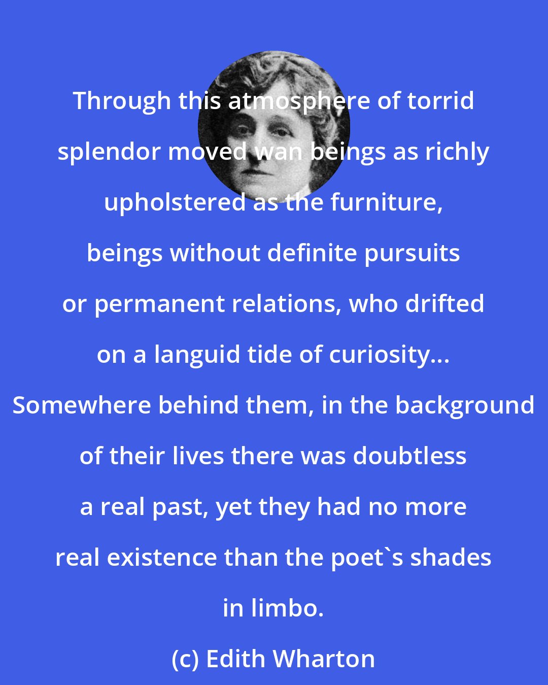 Edith Wharton: Through this atmosphere of torrid splendor moved wan beings as richly upholstered as the furniture, beings without definite pursuits or permanent relations, who drifted on a languid tide of curiosity... Somewhere behind them, in the background of their lives there was doubtless a real past, yet they had no more real existence than the poet's shades in limbo.