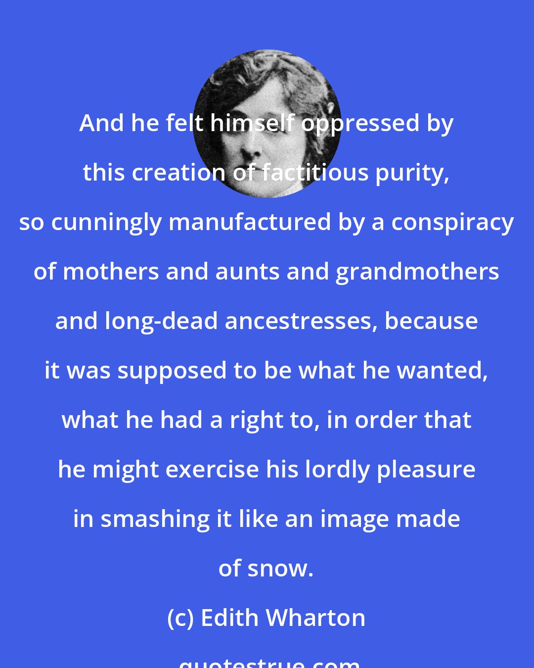 Edith Wharton: And he felt himself oppressed by this creation of factitious purity, so cunningly manufactured by a conspiracy of mothers and aunts and grandmothers and long-dead ancestresses, because it was supposed to be what he wanted, what he had a right to, in order that he might exercise his lordly pleasure in smashing it like an image made of snow.