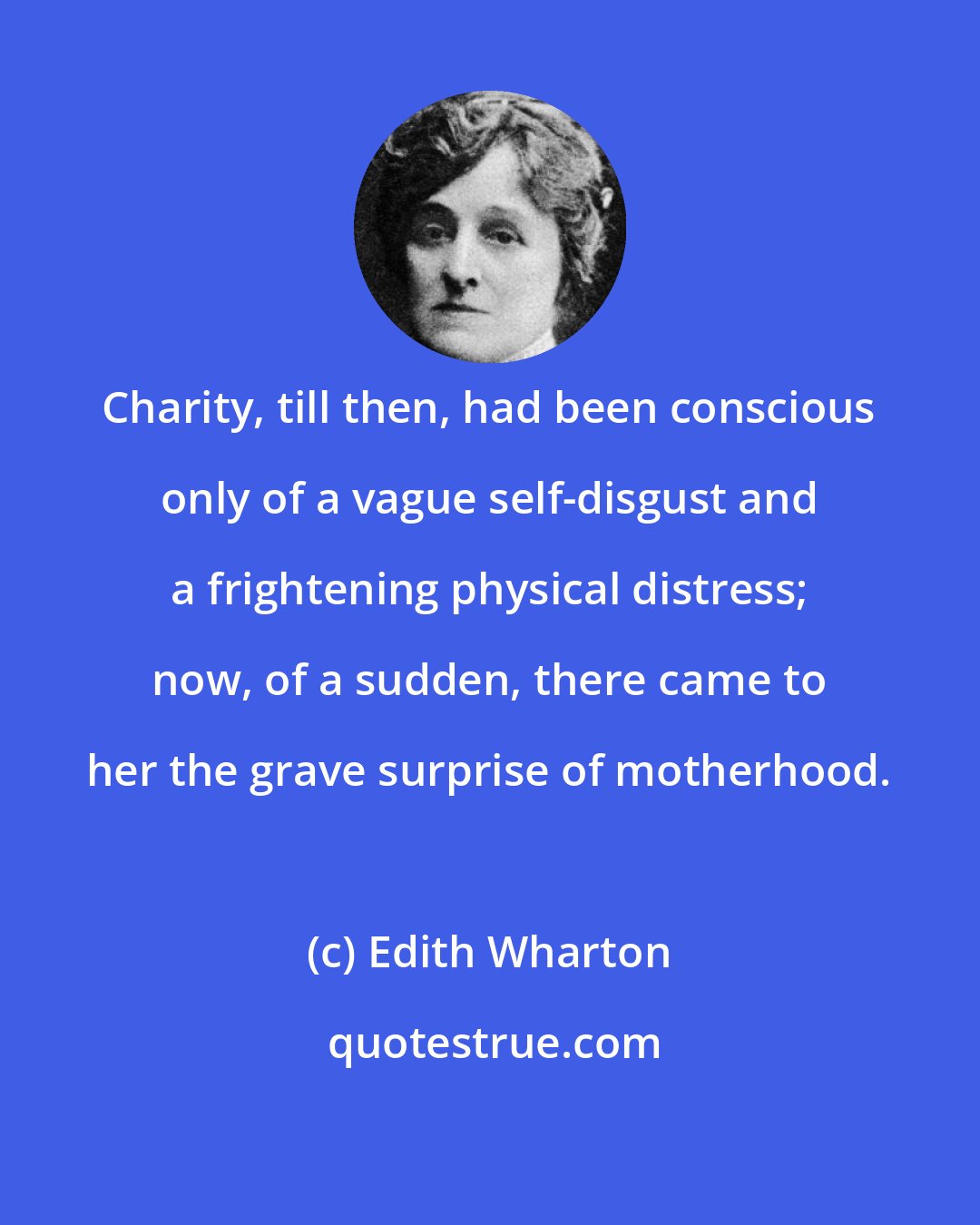 Edith Wharton: Charity, till then, had been conscious only of a vague self-disgust and a frightening physical distress; now, of a sudden, there came to her the grave surprise of motherhood.