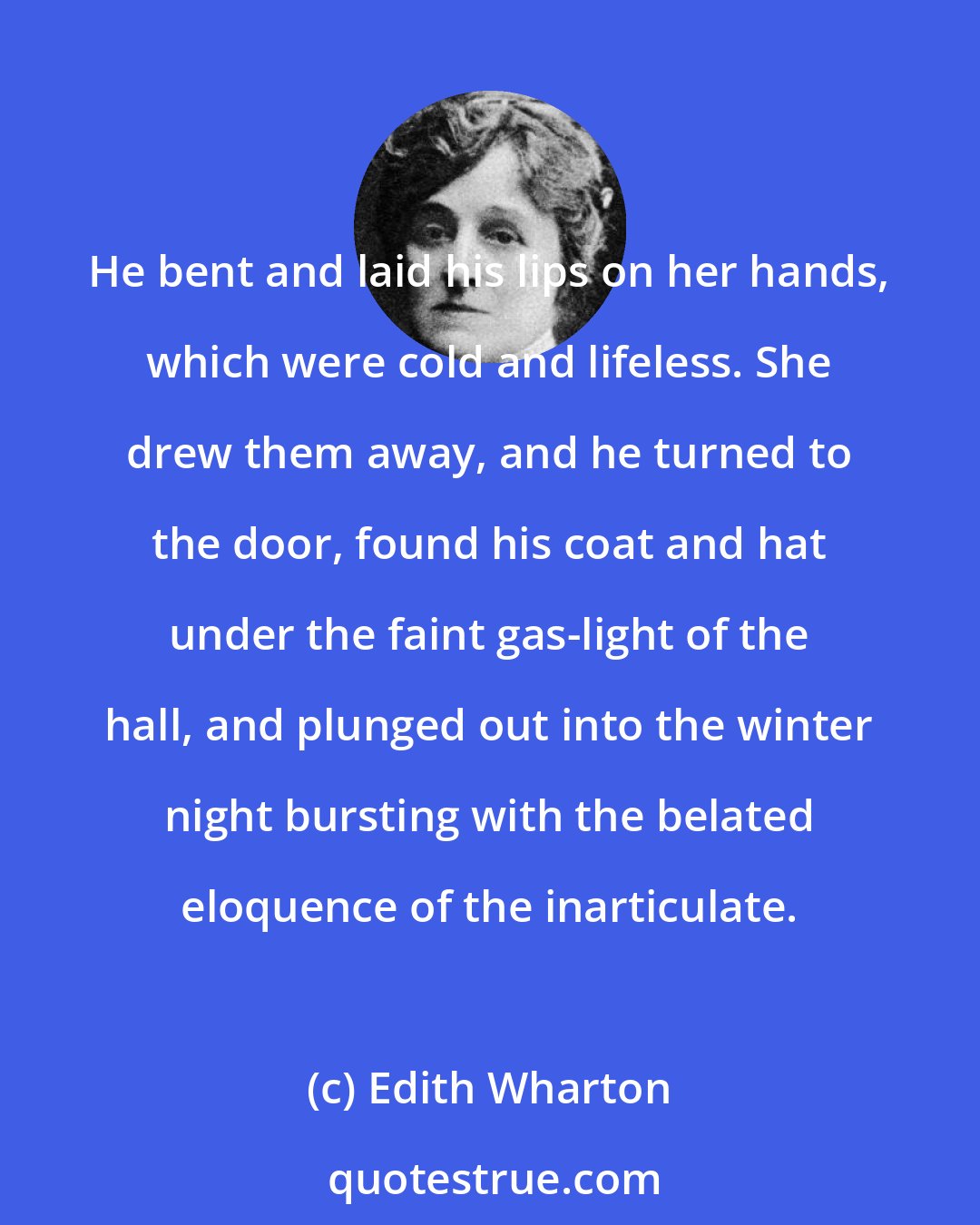 Edith Wharton: He bent and laid his lips on her hands, which were cold and lifeless. She drew them away, and he turned to the door, found his coat and hat under the faint gas-light of the hall, and plunged out into the winter night bursting with the belated eloquence of the inarticulate.