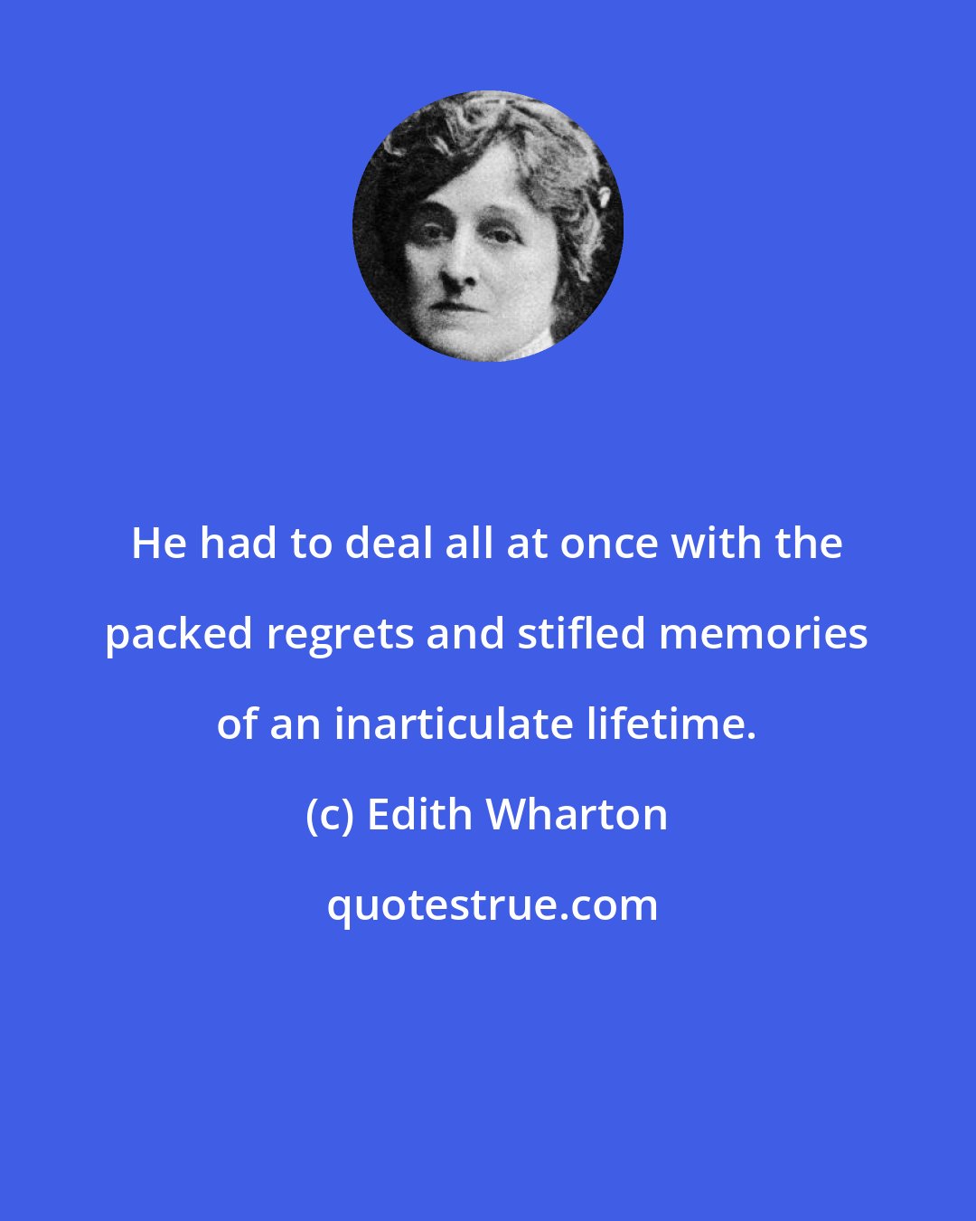 Edith Wharton: He had to deal all at once with the packed regrets and stifled memories of an inarticulate lifetime.