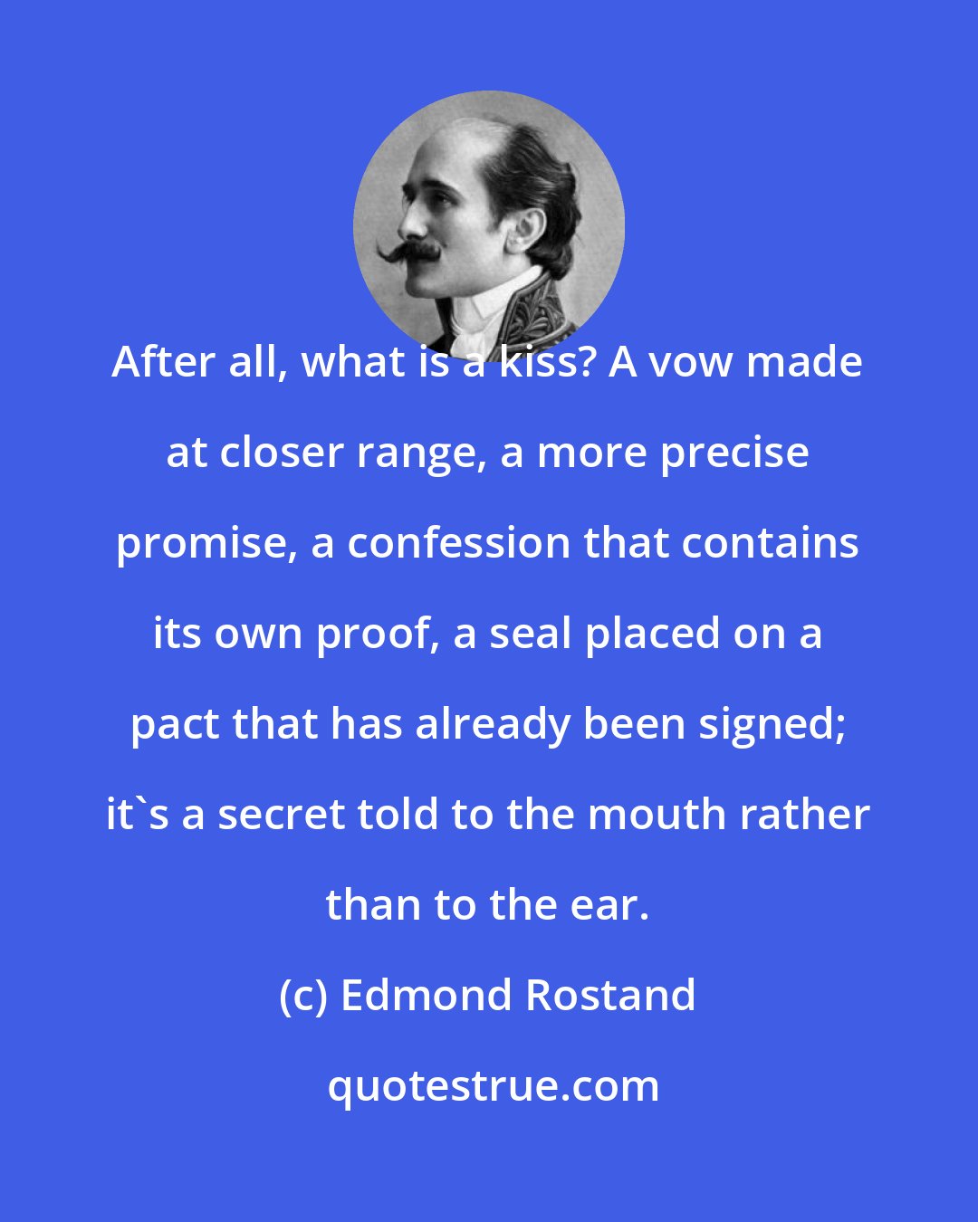 Edmond Rostand: After all, what is a kiss? A vow made at closer range, a more precise promise, a confession that contains its own proof, a seal placed on a pact that has already been signed; it's a secret told to the mouth rather than to the ear.