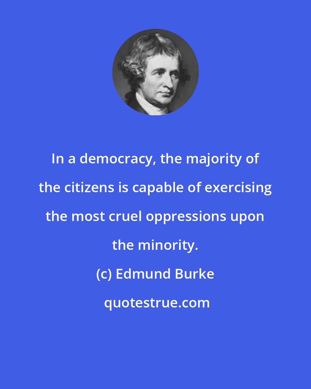 Edmund Burke: In a democracy, the majority of the citizens is capable of exercising the most cruel oppressions upon the minority.