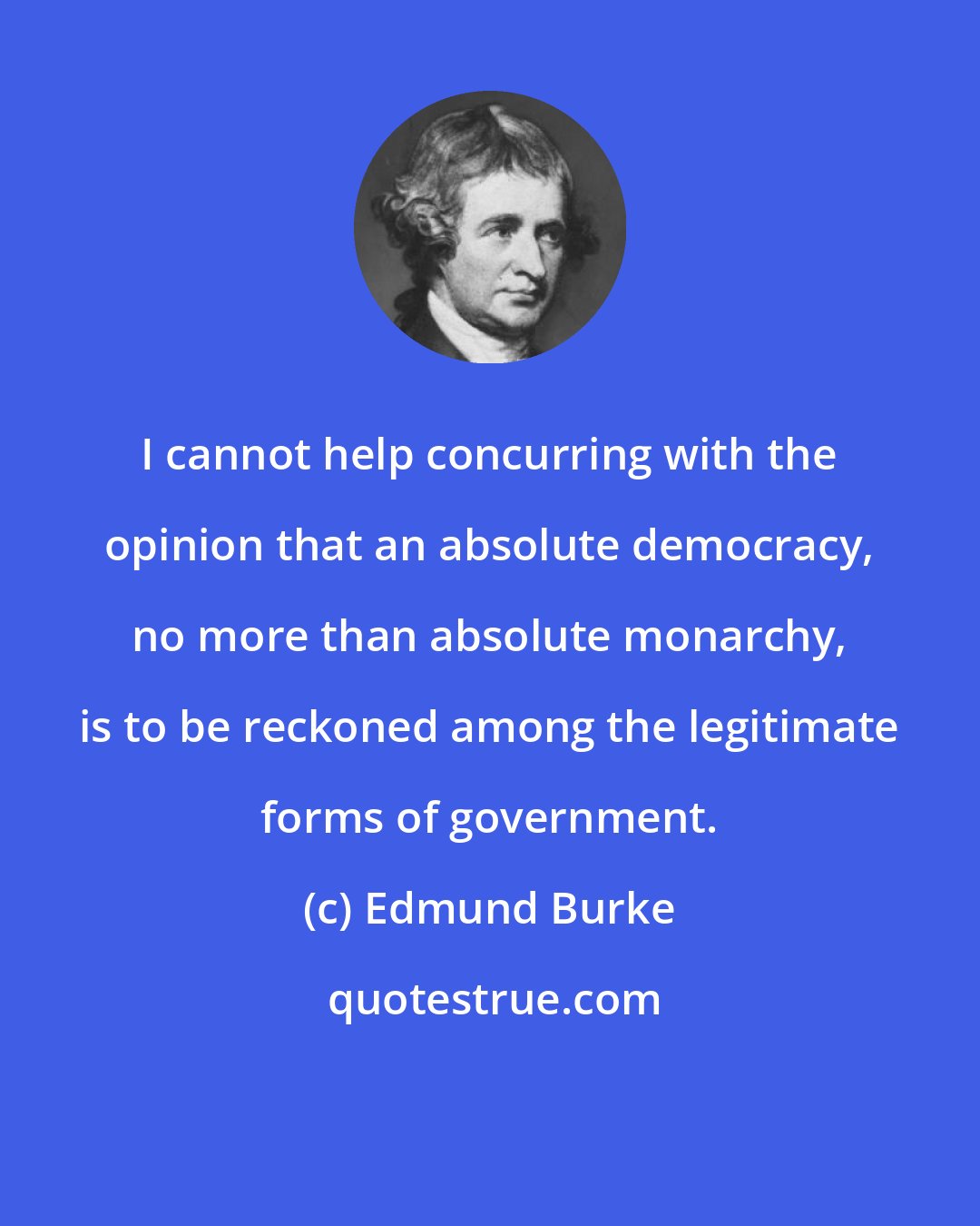 Edmund Burke: I cannot help concurring with the opinion that an absolute democracy, no more than absolute monarchy, is to be reckoned among the legitimate forms of government.